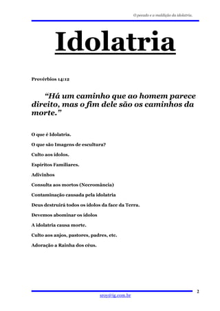 O pecado e a maldição da idolatria.




            Idolatria
Provérbios 14:12



   “Há um caminho que ao homem parece
direito, mas o fim dele são os caminhos da
morte.”

O que é Idolatria.

O que são Imagens de escultura?

Culto aos ídolos.

Espíritos Familiares.

Adivinhos

Consulta aos mortos (Necromância)

Contaminação causada pela idolatria

Deus destruirá todos os ídolos da face da Terra.

Devemos abominar os ídolos

A idolatria causa morte.

Culto aos anjos, pastores, padres, etc.

Adoração a Rainha dos céus.




                                                                                      2
                               sroy@ig.com.br
 