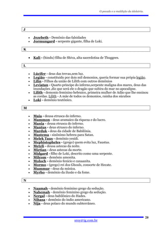 O pecado e a maldição da idolatria.




J

    •   Jezebeth - Demônio das falsidades
    •   Jormungard - serpente gigante, filha de Loki.

K

    •   Kali - (hindu) filha de Shiva, alta sacerdotisa de Thuggees.

L

    •   Lúcifer - deus das trevas,sem luz.
    •   Legião - constituido por dois mil demonios, queria formar sua própia legião.
    •   Lilin - Filhos da união de Lilith com outros demônios
    •   Leviatan - Quarto principe do inferno,serpente maligna dos mares, deus das
        inundações ,diz que será ele o dragão que subira do mar no apocalipse.
    •   Lilith - demonio feminino hebraico, primeira mulher de Adão que lhe ensinou
        as cordas. Lilith - A mãe de todos os demonios, rainha dos súcubos
    •   Loki - demônio teutônico.

M

    •   Maia - deusa etrusca do inferno.
    •   Mammon - deus aramaico da riqueza e do lucro.
    •   Mania - deusa etrusca do inferno.
    •   Mantus - deus etrusco do inferno.
    •   Marduk - deus da cidade de Babilônia.
    •   Mastema - sinônimo hebreu para Satan.
    •   Melek Taus - demônio yesidi.
    •   Mephistopheles - (grego) quem evita luz, Faustus.
    •   Metzli - deusa astecas da noite.
    •   Mictian - deus astecas da morte.
    •   Midgard - filho de Loki, descrito como uma serpente.
    •   Milcom - demônio amonita.
    •   Moloch - demônio fenício e canaanita.
    •   Mormo - (grego) rei dos Ghouls, consorte de Hecate.
    •   Mummur - deus da música.
    •   Myrho - demônio da ilusão e da fome.

N

    •   Naamah - demônio feminino grego da sedução.
    •   Nahemah - demônio feminino grego da sedução.
    •   Nergal - deus babilônico do Hades.
    •   Nihasa - demônio do índio americano.
    •   Nija - deus polaco do mundo subterrâneo.



                                                                                            20
                                    sroy@ig.com.br
 