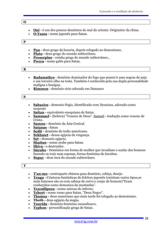 O pecado e a maldição da idolatria.


O

    •   Oni - é um dos poucos demônios do mal do oriente. Originário da china.
    •   O-Yama - nome japonês para Satan.

P

    •   Pan - deus grego da luxuria, depois relegado ao demonismo.
    •   Pluto - deus grego do mundo subterrâneo.
    •   Proserpine - rainha grega do mundo subterrâneo.,
    •   Pwcca - nome galês para Satan.

R

    •   Radamathys - demônio dominador do fogo que possui 6 asas negras de anjo
        e um terceiro olho na testa. Também é conhecido pela sua dupla personalidade
        malígna e benígna.
    •   Rimmon - demônio sirio adorado em Damasco

S

    •   Sabazios - demonio frigio, identificado com Dyonisus, adorado como
        serpente
    •   Saitan - equivalente enoquiano de Satan.
    •   Sammael - (hebreu) "Veneno de Deus". Samael - tradução como veneno de
        Cristo.
    •   Samnu - demônio da Ásia Central.
    •   Satanas - Satan
    •   Sedit - demônio do índio americano.
    •   Sekhmet - deusa egípcia da vingança.
    •   Set - demonio egipcio.
    •   Shaitan - nome arabe para Satan.
    •   Shiva - o destruidor.
    •   Súcubo - Demônios em forma de mulher que invadiam o sonho dos homens
        fazendo os trair suas esposas, forma feminina do Incubus.
    •   Supay - deus inca do mundo subterrâneo.

T

    •   T'an-mo - contraparte chinesa para demônio, cobiça, desejo.
    •   Tengu - Criaturas fantásticas do folclore japonês (existiam varios tipos,os
        mais famosos são os com cabeça de corvo e corpo de homem)"Eram
        conheçidos como demonios da montanha".
    •   Tezcatlipoca - nome astecas do inferno.
    •   Tchort - nome russo para Satan, "Deus Negro".
    •   Thamuz - deus sumeriano que mais tarde foi relegado ao demonismo.
    •   Thoth - deus egípcio da magia.
    •   Tunrida - demônio feminino escandinavo.
    •   Typhon - personificação grega de Satan.


                                                                                           21
                                    sroy@ig.com.br
 