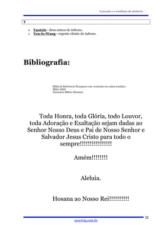 O pecado e a maldição da idolatria.


Y

    •   Yaotzin - deus asteca do inferno.
    •   Yen-lo-Wang - regente chinês do inferno.




Bibliografia:


                    Bíblia de Referência Thompson com versículos em cadeia temática
                    Bíblia Hábil
                    Dicionário Bíblico Ebenézer




        Toda Honra, toda Glória, todo Louvor,
     toda Adoração e Exaltação sejam dadas ao
    Senhor Nosso Deus e Pai de Nosso Senhor e
         Salvador Jesus Cristo para todo o
               sempre!!!!!!!!!!!!!!!!

                                      Amém!!!!!!!!


                                            Aleluia.


                    Hosana ao Nosso Rei!!!!!!!!!!

                                                                                                  22
                                      sroy@ig.com.br
 