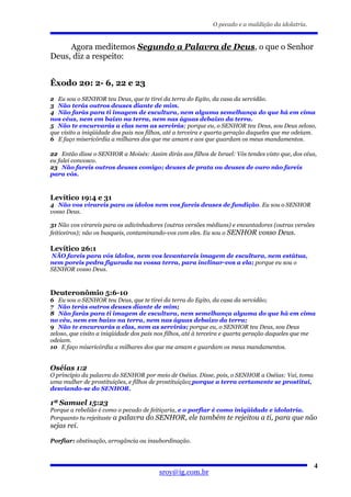O pecado e a maldição da idolatria.


     Agora meditemos Segundo a Palavra de Deus, o que o Senhor
Deus, diz a respeito:


Êxodo 20: 2- 6, 22 e 23
2 Eu sou o SENHOR teu Deus, que te tirei da terra do Egito, da casa da servidão.
3 Não terás outros deuses diante de mim.
4 Não farás para ti imagem de escultura, nem alguma semelhança do que há em cima
nos céus, nem em baixo na terra, nem nas águas debaixo da terra.
5 Não te encurvarás a elas nem as servirás; porque eu, o SENHOR teu Deus, sou Deus zeloso,
que visito a iniqüidade dos pais nos filhos, até a terceira e quarta geração daqueles que me odeiam.
6 E faço misericórdia a milhares dos que me amam e aos que guardam os meus mandamentos.

22 Então disse o SENHOR a Moisés: Assim dirás aos filhos de Israel: Vós tendes visto que, dos céus,
eu falei convosco.
23 Não fareis outros deuses comigo; deuses de prata ou deuses de ouro não fareis
para vós.



Levítico 19:4 e 31
4 Não vos virareis para os ídolos nem vos fareis deuses de fundição. Eu sou o SENHOR
vosso Deus.

31 Não vos virareis para os adivinhadores (outras versões médiuns) e encantadores (outras versões
feiticeiros); não os busqueis, contaminando-vos com eles. Eu sou o SENHOR vosso Deus.

Levítico 26:1
NÃO fareis para vós ídolos, nem vos levantareis imagem de escultura, nem estátua,
nem poreis pedra figurada na vossa terra, para inclinar-vos a ela; porque eu sou o
SENHOR vosso Deus.



Deuteronômio 5:6-10
6 Eu sou o SENHOR teu Deus, que te tirei da terra do Egito, da casa da servidão;
7 Não terás outros deuses diante de mim;
8 Não farás para ti imagem de escultura, nem semelhança alguma do que há em cima
no céu, nem em baixo na terra, nem nas águas debaixo da terra;
9 Não te encurvarás a elas, nem as servirás; porque eu, o SENHOR teu Deus, sou Deus
zeloso, que visito a iniqüidade dos pais nos filhos, até à terceira e quarta geração daqueles que me
odeiam.
10 E faço misericórdia a milhares dos que me amam e guardam os meus mandamentos.


Oséias 1:2
O princípio da palavra do SENHOR por meio de Oséias. Disse, pois, o SENHOR a Oséias: Vai, toma
uma mulher de prostituições, e filhos de prostituição; porque a terra certamente se prostitui,
desviando-se do SENHOR.

1ª Samuel 15:23
Porque a rebelião é como o pecado de feitiçaria, e o porfiar é como iniqüidade e idolatria.
Porquanto tu rejeitaste a palavra do SENHOR, ele também te rejeitou a ti, para que não
sejas rei.

Porfiar: obstinação, arrogância ou insubordinação.



                                                                                                   4
                                         sroy@ig.com.br
 