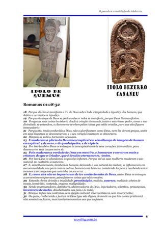 O pecado e a maldição da idolatria.




Romanos 01:18-32
18 Porque do céu se manifesta a ira de Deus sobre toda a impiedade e injustiça dos homens, que
detêm a verdade em injustiça.
19 Porquanto o que de Deus se pode conhecer neles se manifesta, porque Deus lho manifestou.
20 Porque as suas coisas invisíveis, desde a criação do mundo, tanto o seu eterno poder, como a sua
divindade, se entendem, e claramente se vêem pelas coisas que estão criadas, para que eles fiquem
inescusáveis;
21 Porquanto, tendo conhecido a Deus, não o glorificaram como Deus, nem lhe deram graças, antes
em seus discursos se desvaneceram, e o seu coração insensato se obscureceu.
22 Dizendo-se sábios, tornaram-se loucos.
23 E mudaram a glória do Deus incorruptível em semelhança da imagem de homem
corruptível, e de aves, e de quadrúpedes, e de répteis.
24 Por isso também Deus os entregou às concupiscências de seus corações, à imundícia, para
desonrarem seus corpos entre si;
25 Pois mudaram a verdade de Deus em mentira, e honraram e serviram mais a
criatura do que o Criador, que é bendito eternamente. Amém.
26 Por isso Deus os abandonou às paixões infames. Porque até as suas mulheres mudaram o uso
natural, no contrário à natureza.
27 E, semelhantemente, também os homens, deixando o uso natural da mulher, se inflamaram em
sua sensualidade uns para com os outros, homens com homens, cometendo torpeza e recebendo em si
mesmos a recompensa que convinha ao seu erro.
28 E, como eles não se importaram de ter conhecimento de Deus, assim Deus os entregou
a um sentimento perverso, para fazerem coisas que não convêm;
29 Estando cheios de toda a iniqüidade, prostituição, malícia, avareza, maldade; cheios de
inveja, homicídio, contenda, engano, malignidade;
30 Sendo murmuradores, detratores, aborrecedores de Deus, injuriadores, soberbos, presunçosos,
inventores de males, desobedientes aos pais e às mães;
31 Néscios, infiéis nos contratos, sem afeição natural, irreconciliáveis, sem misericórdia;
32 Os quais, conhecendo a justiça de Deus (que são dignos de morte os que tais coisas praticam),
não somente as fazem, mas também consentem aos que as fazem.




                                                                                                  6
                                        sroy@ig.com.br
 