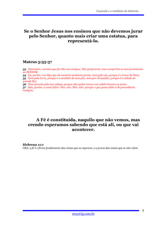 O pecado e a maldição da idolatria.




 Se o Senhor Jesus nos ensinou que não devemos jurar
   pelo Senhor, quanto mais criar uma estatua, para
                    representá-lo.



Mateus 5:33-37
33 Outrossim, ouvistes que foi dito aos antigos: Não perjurarás, mas cumprirás os teus juramentos
ao SENHOR.
34 Eu, porém, vos digo que de maneira nenhuma jureis; nem pelo céu, porque é o trono de Deus;
35 Nem pela terra, porque é o escabelo de seus pés; nem por Jerusalém, porque é a cidade do
grande Rei;
36 Nem jurarás pela tua cabeça, porque não podes tornar um cabelo branco ou preto.
37 Seja, porém, o vosso falar: Sim, sim; Não, não; porque o que passa disto é de procedência
maligna.




       A Fé é constituída, naquilo que não vemos, mas
    crendo esperamos sabendo que está ali, ou que vai
                        acontecer.


Hebreus 11:1
ORA, a fé é o firme fundamento das coisas que se esperam, e a prova das coisas que se não vêem.




                                                                                                  7
                                        sroy@ig.com.br
 