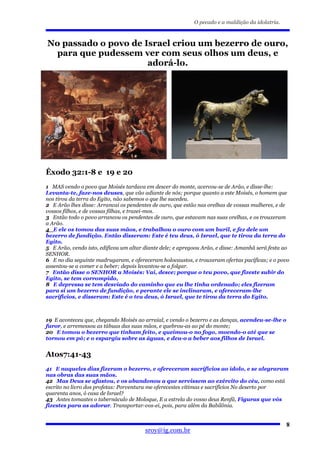 O pecado e a maldição da idolatria.



No passado o povo de Israel criou um bezerro de ouro,
 para que pudessem ver com seus olhos um deus, e
                      adorá-lo.




Êxodo 32:1-8 e 19 e 20
1 MAS vendo o povo que Moisés tardava em descer do monte, acercou-se de Arão, e disse-lhe:
Levanta-te, faze-nos deuses, que vão adiante de nós; porque quanto a este Moisés, o homem que
nos tirou da terra do Egito, não sabemos o que lhe sucedeu.
2 E Arão lhes disse: Arrancai os pendentes de ouro, que estão nas orelhas de vossas mulheres, e de
vossos filhos, e de vossas filhas, e trazei-mos.
3 Então todo o povo arrancou os pendentes de ouro, que estavam nas suas orelhas, e os trouxeram
a Arão.
4 E ele os tomou das suas mãos, e trabalhou o ouro com um buril, e fez dele um
bezerro de fundição. Então disseram: Este é teu deus, ó Israel, que te tirou da terra do
Egito.
5 E Arão, vendo isto, edificou um altar diante dele; e apregoou Arão, e disse: Amanhã será festa ao
SENHOR.
6 E no dia seguinte madrugaram, e ofereceram holocaustos, e trouxeram ofertas pacíficas; e o povo
assentou-se a comer e a beber; depois levantou-se a folgar.
7 Então disse o SENHOR a Moisés: Vai, desce; porque o teu povo, que fizeste subir do
Egito, se tem corrompido,
8 E depressa se tem desviado do caminho que eu lhe tinha ordenado; eles fizeram
para si um bezerro de fundição, e perante ele se inclinaram, e ofereceram-lhe
sacrifícios, e disseram: Este é o teu deus, ó Israel, que te tirou da terra do Egito.



19 E aconteceu que, chegando Moisés ao arraial, e vendo o bezerro e as danças, acendeu-se-lhe o
furor, e arremessou as tábuas das suas mãos, e quebrou-as ao pé do monte;
20 E tomou o bezerro que tinham feito, e queimou-o no fogo, moendo-o até que se
tornou em pó; e o espargiu sobre as águas, e deu-o a beber aos filhos de Israel.


Atos7:41-43
41 E naqueles dias fizeram o bezerro, e ofereceram sacrifícios ao ídolo, e se alegraram
nas obras das suas mãos.
42 Mas Deus se afastou, e os abandonou a que servissem ao exército do céu, como está
escrito no livro dos profetas: Porventura me oferecestes vítimas e sacrifícios No deserto por
quarenta anos, ó casa de Israel?
43 Antes tomastes o tabernáculo de Moloque, E a estrela do vosso deus Renfã, Figuras que vós
fizestes para as adorar. Transportar-vos-ei, pois, para além da Babilônia.


                                                                                                  8
                                        sroy@ig.com.br
 