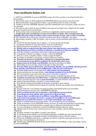 O pecado e a maldição da idolatria.


Para meditação Salmo 106
1 LOUVAI ao SENHOR. Louvai ao SENHOR, porque ele é bom, porque a sua misericórdia dura
para sempre.
2 Quem pode contar as obras poderosas do SENHOR? Quem anunciará os seus louvores?
3 Bem-aventurados os que guardam o juízo, o que pratica justiça em todos os tempos.
4 Lembra-te de mim, SENHOR, segundo a tua boa vontade para com o teu povo; visita-me com a
tua salvação.
5 Para que eu veja os bens de teus escolhidos, para que eu me alegre com a alegria da tua nação,
para que me glorie com a tua herança.
6 Nós pecamos como os nossos pais, cometemos a iniqüidade, andamos perversamente.
7 Nossos pais não entenderam as tuas maravilhas no Egito; não se lembraram da
multidão das tuas misericórdias; antes o provocaram no mar, sim no Mar Vermelho.
8 Não obstante, ele os salvou por amor do seu nome, para fazer conhecido o seu poder.
9 Repreendeu, também, o Mar Vermelho, e este se secou, e os fez caminhar pelos abismos como pelo
deserto.
10 E os livrou da mão daquele que os odiava, e os remiu da mão do inimigo.
11 E as águas cobriram os seus adversários; nem um só deles ficou.
12 Então creram nas suas palavras, e cantaram os seus louvores.
13 Porém cedo se esqueceram das suas obras; não esperaram o seu conselho.
14 Mas deixaram-se levar à cobiça no deserto, e tentaram a Deus na solidão.
15 E ele lhes cumpriu o seu desejo, mas enviou magreza às suas almas.
16 E invejaram a Moisés no campo, e a Arão, o santo do SENHOR.
17 Abriu-se a terra, e engoliu a Datã, e cobriu o grupo de Abirão.
18 E um fogo se acendeu no seu grupo; a chama abrasou os ímpios.
19 Fizeram um bezerro em Horebe e adoraram a imagem fundida.
20 E converteram a sua glória na figura de um boi que come erva.
21 Esqueceram-se de Deus, seu Salvador, que fizera grandezas no Egito,
22 Maravilhas na terra de Cão, coisas tremendas no Mar Vermelho.
23 Por isso disse que os destruiria, não houvesse Moisés, seu escolhido, ficado perante
ele na brecha, para desviar a sua indignação, a fim de não os destruir.
24 Também desprezaram a terra aprazível; não creram na sua palavra.
25 Antes murmuraram nas suas tendas, e não deram ouvidos à voz do SENHOR.
26 Por isso levantou a sua mão contra eles, para os derrubar no deserto;
27 Para derrubar também a sua semente entre as nações, e espalhá-los pelas terras.
28 Também se juntaram com Baal-Peor, e comeram os sacrifícios dos mortos.
29 Assim o provocaram à ira com as suas invenções; e a peste rebentou entre eles.
30 Então se levantou Finéias, e fez juízo, e cessou aquela peste.
31 E isto lhe foi contado como justiça, de geração em geração, para sempre.
32 Indignaram-no também junto às águas da contenda, de sorte que sucedeu mal a Moisés, por
causa deles;
33 Porque irritaram o seu espírito, de modo que falou imprudentemente com seus lábios.
34 Não destruíram os povos, como o SENHOR lhes dissera.
35 Antes se misturaram com os gentios, e aprenderam as suas obras.
36 E serviram aos seus ídolos, que vieram a ser-lhes um laço.
37 Demais disto, sacrificaram seus filhos e suas filhas aos demônios,
38 E derramaram sangue inocente, o sangue de seus filhos e de suas filhas que
sacrificaram aos ídolos de Canaã; e a terra foi manchada com sangue.
39 Assim se contaminaram com as suas obras, e se corromperam com os seus feitos.
40 Então se acendeu a ira do SENHOR contra o seu povo, de modo que abominou a sua herança.
41 E os entregou nas mãos dos gentios; e aqueles que os odiavam se assenhorearam deles.
42 E os seus inimigos os oprimiram, e foram humilhados debaixo das suas mãos.
 43 Muitas vezes os livrou, mas o provocaram com o seu conselho, e foram abatidos pela sua
iniqüidade.
44 Contudo, atendeu à sua aflição, ouvindo o seu clamor.
45 E se lembrou da sua aliança, e se arrependeu segundo a multidão das suas misericórdias.
46 Assim, também fez com que deles tivessem misericórdia os que os levaram cativos.
47 Salva-nos, SENHOR nosso Deus, e congrega-nos dentre os gentios, para que louvemos o teu
nome santo, e nos gloriemos no teu louvor.
48 Bendito seja o SENHOR Deus de Israel, de eternidade em eternidade, e todo o povo diga: Amém.
Louvai ao SENHOR.

                                                                                                9
                                       sroy@ig.com.br
 