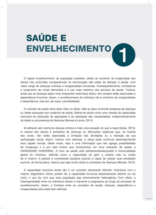 O rápido envelhecimento da população brasileira, aliado ao aumento da longevidade dos
idosos traz profundas consequências na estruturação das redes de atenção à saúde, com
maior carga de doenças crônicas e incapacidades funcionais. Consequentemente, constata-se
o surgimento de novas demandas e o uso mais intensivo dos serviços de saúde. Todavia,
ainda que as doenças sejam mais frequentes nesta faixa etária, nem sempre estão associadas à
dependência funcional. Assim, o envelhecimento do indivíduo não é sinônimo de incapacidades
e dependência, mas sim, de maior vulnerabilidade.
O conceito de saúde deve estar claro no idoso. Não se deve confundir presença de doenças
ou idade avançada com ausência de saúde. Define-se saúde como uma medida da capacidade
individual de realização de aspirações e da satisfação das necessidades, independentemente
da idade ou da presença de doenças (Moraes e Lanna, 2014).
Envelhecer sem nenhuma doença crônica é mais uma exceção do que a regra (Veras, 2012).
A maioria dos idosos é portadora de doenças ou disfunções orgânicas que, na maioria
das vezes, não estão associadas à limitação das atividades ou à restrição de sua
participação social. Assim, mesmo com doenças, o idoso pode continuar desempenhando
seus papéis sociais. Deste modo, esta é uma informação que não agrega possibilidades
de mudanças e é por este motivo que introduzimos um novo indicador de saúde, a
CAPACIDADE FUNCIONAL. O foco da saúde está estritamenterelacionado à funcionalidade
global do indivíduo, definida como a capacidade de gerir a própria vida ou cuidar
de si mesmo. A pessoa é considerada saudável quando é capaz de realizar suas atividades
sozinha, de forma plena, mesmo que seja muito idosa ou portadora de doenças (Moraes, 2012).
A capacidade funcional ainda não é um conceito claramente definido. Indivíduos com o
mesmo diagnóstico clínico podem ter a capacidade funcional absolutamente distinta um do
outro, o que faz com que essa população seja extremamente heterogênea. Com efeito, a
heterogeneidade entre os indivíduos idosos é marcante e progressiva ao longo do processo de
envelhecimento. Assim, a fronteira entre os conceitos de saúde, doenças, dependência e
incapacidades deve estar bem definida.
SAÚDE E
ENVELHECIMENTO
1
 