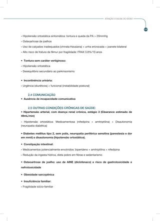 101
ATENÇÃO À SAÚDE DO IDOSO
- Hipotensão ortostática sintomática: tontura e queda da PA > 20mmHg
- Osteoartrose de joelhos
- Uso de calçados inadequados (chinela Havaiana) + unha encravada + joanete bilateral
- Alto risco de fratura de fêmur por fragilidade: FRAX 3,8%/10 anos
•	 Tontura sem caráter vertiginoso:
- Hipotensão ortostática
- Desequilíbrio secundário ao parkinsonismo
•	 Incontinência urinária:
- Urgência (diuréticos) + funcional (instabilidade postural)
2.4 COMUNICAÇÃO
•	 Ausência de incapacidade comunicativa
2.5 OUTRAS CONDIÇÕES CRÔNICAS DE SAÚDE:
• Hipertensão arterial, com doença renal crônica, estágio 3 (Clearance estimado de
49mL/min)
- Hipotensão ortostática: Medicamentosa (nifedipina + amitriptilina) + Disautonomia
(neuropatia diabética)
• Diabetes mellitus tipo 2, sem polis, neuropatia periférica sensitiva (parestesia e dor
em mmii) e disautonomia (hipotensão ortostática).
•	 Constipação intestinal:
- Medicamentos potencialmente envolvidos: biperideno + amitriptilina + nifedipina
- Redução da ingesta hídrica, dieta pobre em fibras e sedentarismo
• Osteoartrose de joelho: uso de AINE (diclofenaco) e risco de gastrotoxicidade e
nefrotoxicidade
•	 Obesidade sarcopênica
•	 Insuficiência familiar:
- Fragilidade sócio-familiar
 