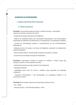 AVALIAÇÃOMULTIDIMENSIONALDOIDOSO
102
SUGESTÃO DE INTERVENÇÕES
1. AÇÕES CURATIVAS E/OU PALIATIVAS
3.1 Metas terapêuticas
Prioridade 1 Intervenções capazes de reduzir o declínio funcional + Intervenções
capazes de confortar o paciente e/ou família
- Suspensão de drogas potencialmente iatrogênicas;
- Melhora da mobilidade através das intervenções farmacológicas e não farmacológicas
direcionadas ao tratamento do parkinsonismo, da osteoartrose e da hipotensão ortostática;
- Controle da sintomatologia cognitiva e comportamental: uso de anticolinesterásico
(Galantamina);
- Redução do risco de quedas e de fratura de fragilidade: suspensão de medicamentos
sedativos (diazepam);
- Apoio e suporte familiar, incluindo todas as pessoas envolvidas no cuidado;
- Encaminhar para avaliação da Equipe de Saúde Bucal.
Prioridade 2 Intervenções curativas ou capazes de modificar a história natural das
doenças, reduzindo o risco de declínio funcional
- Densitometria óssea para avaliar tratamento da osteoporose;
- Adaptação ambiental;
- Reabilitação física: treino de marcha e equilíbrio, após suspensão da medicação
inadequada;
- Tratamento farmacológico e não farmacológico da constipação intestinal e da
incontinência urinária;
Prioridade 3 Intervenções preventivas e direcionadas a fatores de risco
- PA ≤ 150/80;
- Glicemia de jejum ≤ 160 e Glicohemoglobina ≤ 8-9%;
 