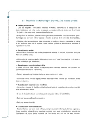 AVALIAÇÃOMULTIDIMENSIONALDOIDOSO
104
3.4	 Tratamento não-farmacológico proposto / Auto-cuidado apoiado:
•	 Prevenção de quedas:
- Uso de calçados adequados: sapatos fechados, confortáveis e adequados às
deformidades do pé, evitar meias e sapatos com costura interna, evitar uso de chinelos
“de dedo” e dar preferência para sandálias fechadas.
- Adequação do ambiente, visando diminuição de risco ambiental: colocar barras de apoio,
iluminação de corredor, retirar tapetes e manter as áreas de locomoção desimpedidas.
- Medidas não farmacológicas para hipotensão ortostática: elevar a cabeceira da cama
a 30o
, assentar antes de se levantar, evitar banhos quentes e demoradas e aumentar a
ingestão de líquidos.
•	 Cuidados com a pele:
- Banho de sol no mínimo três vezes por semana, durante 15 minutos, no horário de 10 às
15h, sem protetor solar;
- Hidratação de pele com loção hidratante comum ou à base de ureia (5 a 10%) após o
banho ou sempre que necessário;
•	 Cuidados com incontinência urinária:
- Definir horários para micção, começando com intervalos menores até garantir um
controle esfincteriano de 3 a 4 horas;
- Reduzir a ingestão de líquidos três horas antes de dormir, à noite;
- Cuidados com a pele da região perineal: troca de fraldas sempre que necessário e uso
de creme barreira.
•	 Cuidados com a constipação intestinal:
- Aumentar a ingesta de líquidos, dieta laxativa a base de frutas (laranja, ameixa, mamão)
e de verduras e hortaliças.
- O uso de fibras é indicado somente quando a ingesta hídrica for satisfatória.
- Estimular a evacuação após o desjejum;
- Estimular a deambulação.
•	 Cuidados com a cavidade bucal:
- Realizar higiene oral após cada refeição, sempre que estiver tranquila. Limpar a gengiva,
língua e palato, utilizando uma espátula envolvida com gaze embebida com solução de
bicarbonato de sódio (duas colheres de chá diluída em 200 ml de água filtrada).
 