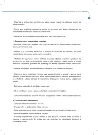 105
ATENÇÃO À SAÚDE DO IDOSO
- Higienizar a prótese com dentifrício ou sabão neutro e água fria, utilizando escova de
dente exclusiva.
- Dormir sem a prótese, deixando-a sempre em um copo com água e bicarbonato ou
produto efervescente para limpeza durante a noite.
- Passar nos lábios um hidratante/protetor labial para evitar rachaduras;
•	 Cuidados com a incapacidade cognitiva:
- Estimular a orientação temporal com o uso de calendários, datas comemorativas (natal,
páscoa, aniversários, etc);
- Permitir que a paciente desenvolva o máximo de atividades do cotidiano, de forma
independente, oferecendo auxílio, se for necessário;
- Medidas de segurança: manter fósforos, isqueiros, objetos cortantes e produtos de
limpeza fora do alcance da paciente; deixar o gás desligado; manter portas e janelas
trancadas e as chaves guardadas em locais seguros. Manter o paciente sempre identificado;
- Medidas ambientais: evitar ambientes ruidosos e/ou com excesso de estímulos;
- Higiene do sono: estabelecer horários para o paciente deitar e acordar; ir para a cama
somente quando estiver com sono; evitar iluminação excessiva; manter o ambiente calmo
e confortável e utilizar técnicas de relaxamento (massagem, música calma, oração/reza/
prece);
- Estimular a realização de atividades prazerosas;
- Dê as orientações passo a passo, evitando o excesso de informações;
- Concordar sempre que possível, evitando situações de conflito e explicações excessivas;
•	 Cuidados com o pé diabético:
- Cortar as unhas de forma reta e lixá-las;
- Enxugar entre os dedos e não utilizar cremes;
- Evitar andar descalço e utilizar calçados adequados, como orientado anteriormente;
- Verificar sempre os sapatos antes de calçá-lo;
- Examinar regularmente os pés: verificar a sola dos pés, examinar entre os dedos e
observar o aparecimento de feridas que não cicatrizam ou calosidades (procurar a
unidade de saúde).
 