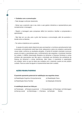 AVALIAÇÃOMULTIDIMENSIONALDOIDOSO
106
•	 Cuidados com a comunicação:
- Falar devagar e articular claramente;
- Deixar que a paciente veja o seu rosto e usar gestos indicativos e representativos para
complementar a mensagem;
- Repetir a mensagem para compensar déficit de memória e facilitar a compreensão e
aprendizado;
- Não falar em voz alta, pois o grito não favorece a comunicação, além de aumentar a
tensão entre os falantes;
- Ter calma e tolerância com a paciente.
A equipe de saúde estará disponível para acompanhar e monitorar periodicamente todo
o processo, principalmente nesta fase inicial, adequando o plano de cuidados e pactuando
novas metas, conforme os resultados atingidos. A família foi também orientada a procurar
grupos de apoio e psicoterapia para o enfrentamento das angústias e incertezas inerentes
ao cuidado. A ABRAz (Associação Brasileira de Alzheimer e Doenças Similares) e outras
similares são associações que dão apoio e orientação aos familiares dos portadores da
Doença de Alzheimer e outras demências. Além disso, é importante a capacitação
do cuidador, tanto no que se refere aos cuidados com o paciente, quanto ao seu próprio
cuidado. Para se cuidar de alguém é imprescindível estar bem cuidado.
AÇÕES REABILITADORAS
O paciente apresenta potencial de reabilitação nas seguintes áreas:
(x) Reabilitação Cognitivo-Comportamental (x) Reabilitação Física
(x) Reabilitação Sócio-Familiar (x) Adaptação Ambiental
A reabilitação deverá ser feita por:
(x) Fisioterapia (x)Terapia ocupacional ( ) Fonoaudiologia (x) Psicologia (x) Enfermagem
(x) Serviço social (x) Odontologia ( ) Farmácia (x) Nutrição Outros:
 