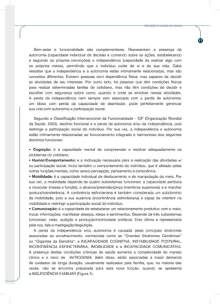 11
ATENÇÃO À SAÚDE DO IDOSO
Bem-estar e funcionalidade são complementares. Representam a presença de
autonomia (capacidade individual de decisão e comando sobre as ações, estabelecendo
e seguindo as próprias convicções) e independência (capacidade de realizar algo com
os próprios meios), permitindo que o indivíduo cuide de si e de sua vida. Cabe
ressaltar que a independência e a autonomia estão intimamente relacionadas, mas são
conceitos diferentes. Existem pessoas com dependência física, mas capazes de decidir
as atividades de seu interesse. Por outro lado, há pessoas que têm condições físicas
para realizar determinadas tarefas do cotidiano, mas não têm condições de decidir e
escolher com segurança sobre como, quando e onde se envolver nestas atividades.
A perda da independência nem sempre vem associada com a perda de autonomia:
um idoso com perda da capacidade de deambular, pode perfeitamente gerenciar
sua vida com autonomia e participação social.
Segundo a Classificação Internancional da Funcionalidade - CIF (Organização Mundial
da Saúde, 2003), declínio funcional é a perda da autonomia e/ou da independência, pois
restringe a participação social do indivíduo. Por sua vez, a independência e autonomia
estão intimamente relacionadas ao funcionamento integrado e harmonioso dos seguintes
domínios funcionais:
• Cognição: é a capacidade mental de compreender e resolver adequadamente os
problemas do cotidiano;
• Humor/Comportamento: é a motivação necessária para a realização das atividades e/
ou participação social. Inclui também o comportamento do indivíduo, que é afetado pelas
outras funções mentais, como senso-percepção, pensamento e consciência.
• Mobilidade: é a capacidade individual de deslocamento e de manipulação do meio. Por
sua vez, a mobilidade depende de quatro subsistemas funcionais: a capacidade aeróbica
e muscular (massa e função), o alcance/preensão/pinça (membros superiores) e a marcha/
postura/transferência. A continência esfincteriana é também considerada um subdomínio
da mobilidade, pois a sua ausência (incontinência esfincteriana) é capaz de interferir na
mobilidade e restringir a participação social do indivíduo.
• Comunicação: é a capacidade de estabelecer um relacionamento produtivo com o meio,
trocar informações, manifestar desejos, ideias e sentimentos. Depende de três subsistemas
funcionais: visão, audição e produção/motricidade orofacial. Esta última é representada
pela voz, fala e mastigação/deglutição.
A perda da independência e/ou autonomia é causada pelas principais síndromes
associadas ao envelhecimento, conhecidas como as “Grandes Síndromes Geriátricas”
ou “Gigantes da Geriatria”: a INCAPACIDADE COGNITIVA, INSTABILIDADE POSTURAL,
INCONTINÊNCIA ESFINCTERIANA, IMOBILIDADE e a INCAPACIDADE COMUNICATIVA.
A presença destas condições crônicas de saúde aumenta a complexidade do manejo
clínico e o risco de IATROGENIA. Além disso, estão associadas a maior demanda
de cuidados de longa duração, usualmente realizados pela família, que, na maioria das
vezes, não se encontra preparada para esta nova função, quando se apresenta
a INSUFICIÊNCIA FAMILIAR (Figura 1).
 