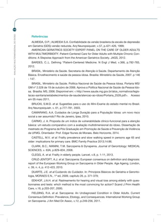 AVALIAÇÃOMULTIDIMENSIONALDOIDOSO
110
Referências
ALMEIDA, O.P.; ALMEIDA S.A. Confiabilidade da versão brasileira da escala de depressão
em Geriatria (GDS)-versão reduzida. Arq Neuropsiquiatr, v.57, p.421-426, 1999;
AMERICAN GERIATRICS SOCIETY EXPERT PANEL ON THE CARE OF OLDER ADULTS
WITH MULTIMORBIDITY. Patient-Centered Care for Older Adults with Multiple Chronic Con-
ditions: A Stepwise Approach from the American Geriatrics Society. JAGS, 2012.
BARDES, C..L. Defining “Patient-Centered Medicine. N Engl J Med, v.366, p.782-783,
2012.
BRASIL. Ministério da Saúde. Secretaria de Atenção à Saúde. Departamento de Atenção
Básica. Envelhecimento e saúde da pessoa idosa. Brasília: Ministério da Saúde, 2007. p 146
- 147.
BRASIL. Ministério da Saúde. Política Nacional de Saúde da Pessoa Idosa. Portaria MS/
GM nº 2.528 de 19 de outubro de 2006. Aprova a Política Nacional de Saúde da Pessoa Ido-
sa. Brasília: MS, 2006. Disponível em: < http://www.saude.mg.gov.br/atos_normativos/legis-
lacao-sanitaria/estabelecimentos-de-saude/atencao-ao-idoso/Portaria_2528.pdf>. Acesso
em 05 maio 2011.
BRUCKI, S.M.D. et al. Sugestões para o uso do Mini-Exame do estado mental no Brasil.
Arq Neuropsiquiatr, v. 61, p.777-781, 2003.
CAMARANO, A.A. Cuidados de Longa Duração para a População Idosa: um novo risco
social a ser assumido? Rio de Janeiro, Ipea, 2010.
CARMO, J. A. Proposta de um índice de vulnerabilidade clínico-funcional para a atenção
básica: um estudo comparativo com a avaliação multidimensional do idoso. Dissertação de
mestrado do Programa de Pós Graduação em Promoção de Saúde e Prevenção de Violência
da UFMG. Orientador: Prof. Edgar Nunes de Moraes. Belo Horizonte, 2014.
CASTELL, M.V. et al. Frailty prevalence and slow walking speed in persons age 65 and
older: implications for primary care. BMC Family Practice 2013;14:86.
CLARK, B.C.; MANINI, T.M. Sarcopenia & Dynapenia. Journal of Gerontology: MEDICAL
SCIENCES, v. 63A, p.829–834, 2008.
CLEGG, A. et al. Frailty in elderly people. Lancet, v.8, p. 1-11, 2013.
CRUZ-JENTOFT, A.J. et al. Sarcopenia: European consensus on definition and diagnosis:
report of the European Working Group on Sarcopenia in Older People. Age Ageing, London,
v. 39, n. 4, p. 412-423, 2010.
DUARTE, J.E. et al Cuidando do Cuidador. In: Princípios Básicos de Geriatria e Geronto-
logia, MORAES E.N., 1ª ed, 2009, capítulo 26, p. 371-379;
EEKHOF, J.A.H. et al. Rastreamento for hearing and visual loss among elderly with ques-
tionnaires and tests: which method is the most convincing for action? Scand J Prim Health
Care, v.18, p.203-207, 2000;
FIELDING, R.A. et al. Sarcopenia: An Undiagnosed Condition in Older Adults. Current
Consensus Definition: Prevalence, Etiology, and Consequences. International Working Group
on Sarcopenia. J Am Med Dir Assoc, v.12, p.249-256, 2011.
 