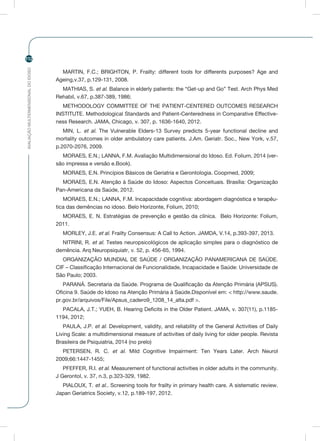 AVALIAÇÃOMULTIDIMENSIONALDOIDOSO
112
MARTIN, F.C.; BRIGHTON, P. Frailty: different tools for differents purposes? Age and
Ageing,v.37, p.129-131, 2008.
MATHIAS, S. et al. Balance in elderly patients: the “Get-up and Go” Test. Arch Phys Med
Rehabil, v.67, p.387-389, 1986;
METHODOLOGY COMMITTEE OF THE PATIENT-CENTERED OUTCOMES RESEARCH
INSTITUTE. Methodological Standards and Patient-Centeredness in Comparative Effective-
ness Research. JAMA, Chicago, v. 307, p. 1636-1640, 2012.
MIN, L. et al. The Vulnerable Elders-13 Survey predicts 5-year functional decline and
mortality outcomes in older ambulatory care patients. J.Am. Geriatr. Soc., New York, v.57,
p.2070-2076, 2009.
MORAES, E.N.; LANNA, F.M. Avaliação Multidimensional do Idoso. Ed. Folium, 2014 (ver-
são impressa e versão e.Book).
MORAES, E.N. Princípios Básicos de Geriatria e Gerontologia. Coopmed, 2009;
MORAES, E.N. Atenção à Saúde do Idoso: Aspectos Conceituais. Brasília: Organização
Pan-Americana da Saúde, 2012.
MORAES, E.N.; LANNA, F.M. Incapacidade cognitiva: abordagem diagnóstica e terapêu-
tica das demências no idoso. Belo Horizonte, Folium, 2010;
MORAES, E. N. Estratégias de prevenção e gestão da clínica. Belo Horizonte: Folium,
2011.
MORLEY, J.E. et al. Frailty Consensus: A Call to Action. JAMDA, V.14, p.393-397, 2013.
NITRINI, R. et al. Testes neuropsicológicos de aplicação simples para o diagnóstico de
demência. Arq Neuropsiquiatr, v. 52, p. 456-65, 1994.
ORGANIZAÇÃO MUNDIAL DE SAÚDE / ORGANIZAÇÃO PANAMERICANA DE SAÚDE.
CIF – Classificação Internacional de Funcionalidade, Incapacidade e Saúde: Universidade de
São Paulo; 2003.
PARANÁ. Secretaria da Saúde. Programa de Qualificação da Atenção Primária (APSUS).
Oficina 9. Saúde do Idoso na Atenção Primária à Saúde.Disponível em: < http://www.saude.
pr.gov.br/arquivos/File/Apsus_cadero9_1208_14_alta.pdf >.
PACALA, J.T.; YUEH, B. Hearing Deficits in the Older Patient. JAMA, v. 307(11), p.1185-
1194, 2012;
PAULA, J.P. et al. Development, validity, and reliability of the General Activities of Daily
Living Scale: a multidimensional measure of activities of daily living for older people. Revista
Brasileira de Psiquiatria, 2014 (no prelo)
PETERSEN, R. C. et al. Mild Cognitive Impairment: Ten Years Later. Arch Neurol
2009;66:1447-1455;
PFEFFER, R.I. et al. Measurement of functional activities in older adults in the community.
J Gerontol, v. 37, n.3, p.323-329, 1982.
PIALOUX, T. et al.. Screening tools for frailty in primary health care. A sistematic review.
Japan Geriatrics Society, v.12, p.189-197, 2012.
 