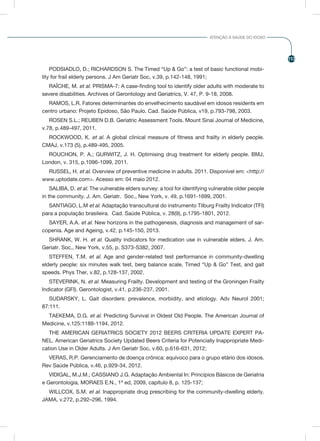 113
ATENÇÃO À SAÚDE DO IDOSO
PODSIADLO, D.; RICHARDSON S. The Timed “Up & Go”: a test of basic functional mobi-
lity for frail elderly persons. J Am Geriatr Soc, v.39, p.142-148, 1991;
RAÎCHE, M. et al. PRISMA-7: A case-finding tool to identify older adults with moderate to
severe disabilities. Archives of Gerontology and Geriatrics, V. 47, P. 9-18, 2008.
RAMOS, L.R. Fatores determinantes do envelhecimento saudável em idosos residents em
centro urbano: Projeto Epidoso, São Paulo. Cad. Saúde Pública, v19, p.793-798, 2003.
ROSEN S.L.; REUBEN D.B. Geriatric Assessment Tools. Mount Sinai Journal of Medicine,
v.78, p.489-497, 2011.
ROCKWOOD, K. et al. A global clinical measure of fitness and frailty in elderly people.
CMAJ, v.173 (5), p.489-495, 2005.
ROUCHON, P. A.; GURWITZ, J. H. Optimising drug treatment for elderly people. BMJ,
London, v. 315, p.1096-1099, 2011.
RUSSEL, H. et al. Overview of preventive medicine in adults. 2011. Disponível em: <http://
www.uptodate.com>. Acesso em: 04 maio 2012.
SALIBA, D. et al. The vulnerable elders survey: a tool for identifying vulnerable older people
in the community. J. Am. Geriatr. Soc., New York, v. 49, p.1691-1699, 2001.
SANTIAGO, L.M et al. Adaptação transcultural do instrumento Tilburg Frailty Indicator (TFI)
para a população brasileira. Cad. Saúde Pública, v. 28(9), p.1795-1801, 2012.
SAYER, A.A. et al. New horizons in the pathogenesis, diagnosis and management of sar-
copenia. Age and Ageing, v.42, p.145-150, 2013.
SHRANK, W. H. et al. Quality indicators for medication use in vulnerable elders. J. Am.
Geriatr. Soc., New York, v.55, p. S373-S382, 2007.
STEFFEN, T.M. et al. Age and gender-related test performance in community-dwelling
elderly people: six minutes walk test, berg balance scale, Timed “Up & Go” Test, and gait
speeds. Phys Ther, v.82, p.128-137, 2002.
STEVERINK, N. et al. Measuring Frailty. Development and testing of the Groningen Frailty
Indicator (GFI). Gerontologist, v.41, p.236-237, 2001.
SUDARSKY, L. Gait disorders: prevalence, morbidity, and etiology. Adv Neurol 2001;
87:111.
TAEKEMA, D.G. et al. Predicting Survival in Oldest Old People. The American Journal of
Medicine, v.125:1188-1194, 2012.
THE AMERICAN GERIATRICS SOCIETY 2012 BEERS CRITERIA UPDATE EXPERT PA-
NEL. American Geriatrics Society Updated Beers Criteria for Potencially Inappropriate Medi-
cation Use in Older Adults. J Am Geriatr Soc, v.60, p.616-631, 2012;
VERAS, R.P. Gerenciamento de doença crônica: equívoco para o grupo etário dos idosos.
Rev Saúde Pública, v.46, p.929-34, 2012.
VIDIGAL, M.J.M.; CASSIANO J.G. Adaptação Ambiental In: Princípios Básicos de Geriatria
e Gerontologia, MORAES E.N., 1ª ed, 2009, capítulo 8, p. 125-137;
WILLCOX, S.M. et al. Inappropriate drug prescribing for the community-dwelling elderly.
JAMA, v.272, p.292–296, 1994.
 