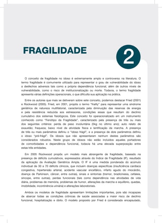 O conceito de fragilidade no idoso é extremamente amplo e controverso na literatura. O
termo fragilidade é comumente utilizado para representar o grau de vulnerabilidade do idoso
a desfechos adversos tais como a própria dependência funcional, além de outros níveis de
vulnerabilidade, como o risco de institucionalização ou morte. Todavia, o termo fragilidade
apresenta várias definições operacionais, o que dificulta sua aplicação na prática.
Entre os autores que mais se detiveram sobre este conceito, podemos destacar Fried (2001)
e Rockwood (2005). Fried, em 2001, propôs o termo “frailty” para representar uma síndrome
geriátrica de natureza multifatorial, caracterizada pela diminuição das reservas de energia
e pela resistência reduzida aos estressores, condições essas que resultam do declínio
cumulativo dos sistemas fisiológicos. Este conceito foi operacionalizado em um instrumento
conhecido como “Fenótipo da Fragilidade”, caracterizado pela presença de três ou mais
dos seguintes critérios: perda de peso involuntária (5kg no último ano); auto relato de
exaustão; fraqueza; baixo nível de atividade física e lentificação da marcha. A presença
de três ou mais parâmetros definiu o “idoso frágil”, e a presença de dois parâmetros definiu
o idoso “pré-frágil”. Os idosos que não apresentaram nenhum destes parâmetros são
considerados robustos. Neste grupo de idosos não estão incluídos aqueles portadores
de comorbidades e dependência funcional, todavia há uma elevada superposição entre
estas três entidades.
Em 2005 Rockwood propôs um modelo mais abrangente de fragilidade, baseado na
presença de déficits cumulativos, expressados através do Índice de Fragilidade (IF), resultado
da aplicação da Avaliação Geriátrica Ampla. O IF é uma medida ponderada do acúmulo
individual de 30 a 70 déficits clínicos, que incluem doenças específicas (insuficiência cardíaca
congestiva, hipertensão arterial, acidente vascular encefálico, infarto agudo do miocárdio,
doença de Parkinson, câncer, entre outras), sinais e sintomas (tremor, bradicinesia, cefaleia,
síncope, entre outras), perdas funcionais (tais como dependência nas atividades de vida
diária, problemas de memória, problemas de humor, alterações da marcha e equilíbrio, quedas,
imobilidade, incontinência urinária) e alterações laboratoriais.
Ambos os modelos de fragilidade apresentam limitações importantes, pois são incapazes
de abarcar todas as condições crônicas de saúde associadas a maior risco de declínio
funcional, hospitalização e óbito. O modelo proposto por Fried é considerado encapsulado,
FRAGILIDADE
2
 