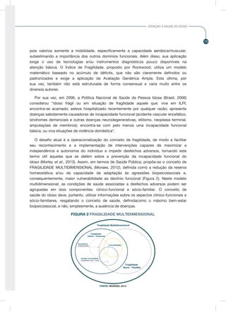 15
ATENÇÃO À SAÚDE DO IDOSO
pois valoriza somente a mobilidade, especificamente a capacidade aeróbica/muscular,
subestimando a importância dos outros domínios funcionais. Além disso, sua aplicação
exige o uso de tecnologias e/ou instrumentos diagnósticos pouco disponíveis na
atenção básica. O Índice de Fragilidade, proposto por Rockwood, utiliza um modelo
matemático baseado no acúmulo de déficits, que não são claramente definidos ou
padronizados e exige a aplicação da Avaliação Geriátrica Ampla. Esta última, por
sua vez, também não está estruturada de forma consensual e varia muito entre os
diversos autores.
Por sua vez, em 2006, a Política Nacional de Saúde da Pessoa Idosa (Brasil, 2006)
considerou “idoso frágil ou em situação de fragilidade aquele que: vive em ILPI;
encontra-se acamado; esteve hospitalizado recentemente por qualquer razão; apresente
doenças sabidamente causadoras de incapacidade funcional (acidente vascular encefálico,
síndromes demenciais e outras doenças neurodegenerativas, etilismo, neoplasia terminal,
amputações de membros); encontra-se com pelo menos uma incapacidade funcional
básica, ou viva situações de violência doméstica”.
O desafio atual é a operacionalização do conceito de fragilidade, de modo a facilitar
seu reconhecimento e a implementação de intervenções capazes de maximizar a
independência e autonomia do indivíduo e impedir desfechos adversos, tornando este
termo útil àqueles que se detém sobre a prevenção da incapacidade funcional do
idoso (Morley et al., 2013). Assim, em termos de Saúde Pública, propõe-se o conceito de
FRAGILIDADE MULTIDIMENSIONAL (Moraes, 2012), definida como a redução da reserva
homeostática e/ou da capacidade de adaptação às agressões biopsicossociais e,
consequentemente, maior vulnerabilidade ao declínio funcional (Figura 2). Neste modelo
multidimensional, as condições de saúde associadas a desfechos adversos podem ser
agrupadas em dois componentes: clínico-funcional e sócio-familiar. O conceito de
saúde do idoso deve, portanto, utilizar informações sobre os aspectos clínico-funcionais e
sócio-familiares, resgatando o conceito de saúde, definidacomo o máximo bem-estar
biopsicossocial, e não, simplesmente, a ausência de doenças.
Fragilidade Multidimensional
Fragilidade
Clínico - Funcional
Fragilidade
Sócio - Familiar
Comorbidades
Fenótipo da Fragilidade
(Fragilidade Física - Fraity)
Dependência
(Incapacidades)
FIGURA 2 FRAGILIDADE MULTIDIMENSIONAL
FIGURA 2 FRAGILIDADE MULTIDIMENSIONAL
FONTE: MORAES, 2014
 