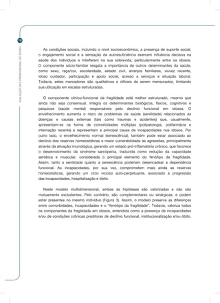 AVALIAÇÃOMULTIDIMENSIONALDOIDOSO
16
As condições sociais, incluindo o nível socioeconômico, a presença de suporte social,
o engajamento social e a sensação de autossuficiência exercem influência decisiva na
saúde dos indivíduos e interferem na sua sobrevida, particularmente entre os idosos.
O componente sócio-familiar resgata a importância de outros determinantes da saúde,
como sexo, raça/cor, escolaridade, estado civil, arranjos familiares, viuvez recente,
idoso cuidador, participação e apoio social, acesso a serviços e situação laboral.
Todavia, estes marcadores são qualitativos e difíceis de serem mensurados, limitando
sua utilização em escalas estruturadas.
O componente clínico-funcional da fragilidade está melhor estruturado, mesmo que
ainda não seja consensual. Integra os determinantes biológicos, físicos, cognitivos e
psíquicos (saúde mental) responsáveis pelo declínio funcional em idosos. O
envelhecimento aumenta o risco de problemas de saúde (senilidade) relacionados às
doenças e causas externas (tais como traumas e acidentes) que, usualmente,
apresentam-se na forma de comorbidades múltiplas (polipatologia, polifarmácia e
internação recente) e representam a principal causa de incapacidades nos idosos. Por
outro lado, o envelhecimento normal (senescência), também pode estar associado ao
declínio das reservas homeostáticas e maior vulnerabilidade às agressões, principalmente
através da ativação imunológica, gerando um estado pró-inflamatório crônico, que favorece
o desenvolvimento da síndrome sarcopenia, traduzida como redução da capacidade
aeróbica e muscular, considerada o principal elemento do fenótipo da fragilidade.
Assim, tanto a senilidade quanto a senescência poderiam desencadear a dependência
funcional. As incapacidades, por sua vez, comprometem mais ainda as reservas
homeostáticas, gerando um ciclo vicioso auto-perpetuante, associado à progressão
das incapacidades, hospitalização e óbito.
Neste modelo multidimensional, ambas as hipóteses são valorizadas e não são
mutuamente excludentes. Pelo contrário, são complementares ou sinérgicas, e podem
estar presentes no mesmo indivíduo (Figura 3). Assim, o modelo preserva as diferenças
entre comorbidades, incapacidades e o “fenótipo da fragilidade”. Todavia, valoriza todos
os componentes da fragilidade em idosos, entendida como a presença de incapacidades
e/ou de condições crônicas preditoras de declínio funcional, institucionalização e/ou óbito.
 