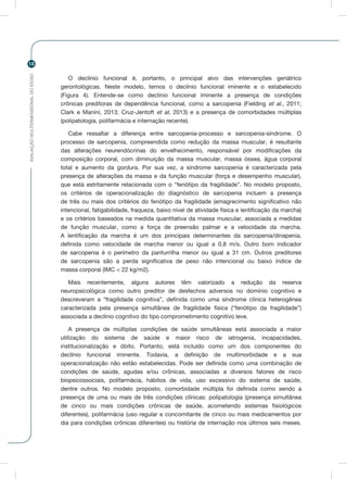 AVALIAÇÃOMULTIDIMENSIONALDOIDOSO
18
O declínio funcional é, portanto, o principal alvo das intervenções geriátrico
gerontológicas. Neste modelo, temos o declínio funcional iminente e o estabelecido
(Figura 4). Entende-se como declínio funcional iminente a presença de condições
crônicas preditoras de dependência funcional, como a sarcopenia (Fielding et al., 2011;
Clark e Manini, 2013; Cruz-Jentoft et al, 2013) e a presença de comorbidades múltiplas
(polipatologia, polifarmácia e internação recente).
Cabe ressaltar a diferença entre sarcopenia-processo e sarcopenia-síndrome. O
processo de sarcopenia, compreendida como redução da massa muscular, é resultante
das alterações neurendócrinas do envelhecimento, responsável por modificações da
composição corporal, com diminuição da massa muscular, massa óssea, água corporal
total e aumento da gordura. Por sua vez, a síndrome sarcopenia é caracterizada pela
presença de alterações da massa e da função muscular (força e desempenho muscular),
que está estritamente relacionada com o “fenótipo da fragilidade”. No modelo proposto,
os critérios de operacionalização do diagnóstico de sarcopenia incluem a presença
de três ou mais dos critérios do fenótipo da fragilidade (emagrecimento significativo não
intencional, fatigabilidade, fraqueza, baixo nível de atividade física e lentificação da marcha)
e os critérios baseados na medida quantitativa da massa muscular, associada a medidas
de função muscular, como a força de preensão palmar e a velocidade da marcha.
A lentificação da marcha é um dos principais determinantes da sarcopenia/dinapenia,
definida como velocidade de marcha menor ou igual a 0,8 m/s. Outro bom indicador
de sarcopenia é o perímetro da panturrilha menor ou igual a 31 cm. Outros preditores
de sarcopenia são a perda significativa de peso não intencional ou baixo índice de
massa corporal (IMC < 22 kg/m2).
Mais recentemente, alguns autores têm valorizado a redução da reserva
neuropsicológica como outro preditor de desfechos adversos no domínio cognitivo e
descreveram a “fragilidade cognitiva”, definida como uma síndrome clínica heterogênea
caracterizada pela presença simultânea de fragilidade física (“fenótipo da fragilidade”)
associada a declínio cognitivo do tipo comprometimento cognitivo leve.
A presença de múltiplas condições de saúde simultâneas está associada a maior
utilização do sistema de saúde e maior risco de iatrogenia, incapacidades,
institucionalização e óbito. Portanto, está incluído como um dos componentes do
declínio funcional iminente. Todavia, a definição de multimorbidade e a sua
operacionalização não estão estabelecidas. Pode ser definida como uma combinação de
condições de saúde, agudas e/ou crônicas, associadas a diversos fatores de risco
biopsicossociais, polifarmácia, hábitos de vida, uso excessivo do sistema de saúde,
dentre outros. No modelo proposto, comorbidade múltipla foi definida como sendo a
presença de uma ou mais de três condições clínicas: polipatologia (presença simultânea
de cinco ou mais condições crônicas de saúde, acometendo sistemas fisiológicos
diferentes), polifarmácia (uso regular e concomitante de cinco ou mais medicamentos por
dia para condições crônicas diferentes) ou história de internação nos últimos seis meses.
 