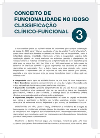 A funcionalidade global do indivíduo sempre foi fundamental para qualquer classificação
de idosos. Em 1943, Marjory Warren, considerada a “mãe da geriatria” (“mother of geriatrics”),
propôs uma classificação baseada na presença de vários tipos de incapacidades, como a
instabilidade postural, imobilidade, incontinência urinária e incapacidade cognitiva. Esta
classificação pioneira de idosos internados em enfermaria permitiu o planejamento de
recursos humanos e materiais necessários para a implementação de ações específicas para
cada grupo de idosos. Em 1963, Katz (Katz et al., 1963) desenvolveu um índice capaz de
estratificar os indivíduos conforme o graude dependência nas atividades de vida diária
relacionadas ao autocuidado. Com o índice, houve uma clara distinção entre idosos
independentes e dependentes para as atividades de vida diária básicas (AVD básicas),
associada a uma clara hierarquia entre os idosos dependentes. Assim, o idoso pode ser
classificado em:
• Independente: realiza todas as atividades básicas de vida diária de forma independente;
• Semi-dependente: apresenta comprometimento de uma das funções influenciadas pela
cultura e aprendizado (banhar-se e/ou vestir-se e/ou usar o banheiro);
• Dependente incompleto: apresenta comprometimento de uma das funções vegetativas
simples (transferência e/ou continência), além de, por decorrência lógica, ser dependente
para banhar-se, vestir-se e usar o banheiro. A presença isolada de incontinência urinária
não deve ser considerada, pois é uma função e não uma atividade;
• Dependente completo: apresenta comprometimento de todas as funções influenciadas
pela cultura e aprendizado e, também, das funções vegetativas simples, incluindo a
capacidade de alimentar-se sozinho. Representa o grau máximo de dependência funcional.
Posteriormente, em 1969, Lawton e Brody, confirmaram a importância da avaliação da
funcionalidade do indivíduo nas atividades básicas de vida diária, mas sugeriram a avaliação
de competências mais complexas do funcionamento humano, denominadas AVD instrumentais,
relacionadas à auto-manutenção. Assim, os idosos podem ser independentes ou dependentes
parciais ou totais para as AVD instrumentais.
Usualmente o declínio funcional segue uma hierarquia, iniciando-se pelas AVD mais
complexas (avançadas e instrumentais) até comprometer o auto-cuidado (AVD básicas). Além
3
CONCEITO DE
FUNCIONALIDADE NO IDOSO
CLASSIFICAÇÃO
CLÍNICO-FUNCIONAL
 