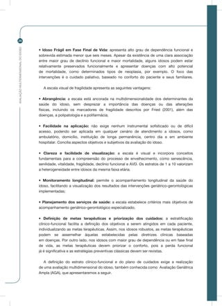 AVALIAÇÃOMULTIDIMENSIONALDOIDOSO
26
• Idoso Frágil em Fase Final de Vida: apresenta alto grau de dependência funcional e
sobrevida estimada menor que seis meses. Apesar da existência de uma clara associação
entre maior grau de declínio funcional e maior mortalidade, alguns idosos podem estar
relativamente preservados funcionalmente e apresentar doenças com alto potencial
de mortalidade, como determinados tipos de neoplasia, por exemplo. O foco das
intervenções é o cuidado paliativo, baseado no conforto do paciente e seus familiares.
A escala visual de fragilidade apresenta as seguintes vantagens:
• Abrangência: a escala está ancorada na multidimensionalidade dos determinantes da
saúde do idoso, sem desprezar a importância das doenças ou das alterações
físicas, incluindo os marcadores de fragilidade descritos por Fried (2001), além das
doenças, a polipatologia e a polifarmácia;
• Facilidade na aplicação: não exige nenhum instrumental sofisticado ou de difícil
acesso, podendo ser aplicada em qualquer cenário de atendimento a idosos, como
ambulatório, domicílio, instituição de longa permanência, centro dia e em ambiente
hospitalar. Concilia aspectos objetivos e subjetivos da avaliação do idoso.
• Clareza e facilidade de visualização: a escala é visual e incorpora conceitos
fundamentais para a compreensão do processo de envelhecimento, como senescência,
senilidade, vitalidade, fragilidade, declínio funcional e AVD. Os estratos de 1 a 10 valorizam
a heterogeneidade entre idosos da mesma faixa etária.
• Monitoramento longitudinal: permite o acompanhamento longitudinal da saúde do
idoso, facilitando a visualização dos resultados das intervenções geriátrico-gerontológicas
implementadas;
• Planejamento dos serviços de saúde: a escala estabelece critérios mais objetivos de
acompanhamento geriátrico-gerontológico especializado;
• Definição de metas terapêuticas e priorização dos cuidados: a estratificação
clínico-funcional facilita a definição dos objetivos a serem atingidos em cada paciente,
individualizando as metas terapêuticas. Assim, nos idosos robustos, as metas terapêuticas
podem se assemelhar àquelas estabelecidas pelas diretrizes clínicas baseadas
em doenças. Por outro lado, nos idosos com maior grau de dependência ou em fase final
de vida, as metas terapêuticas devem priorizar o conforto, pois a perda funcional
já é significativa e as estratégias preventivas clássicas devem ser revistas.
A definição do estrato clínico-funcional e do plano de cuidados exige a realização
de uma avaliação multidimensional do idoso, também conhecida como Avaliação Geriátrica
Ampla (AGA), que apresentaremos a seguir.
 