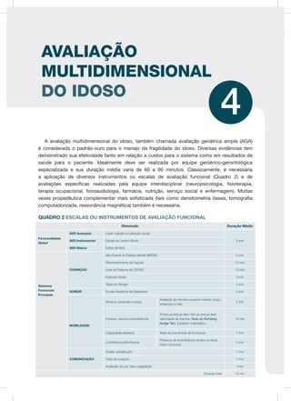 AVALIAÇÃO
MULTIDIMENSIONAL
DO IDOSO
4
A avaliação multidimensional do idoso, também chamada avaliação geriátrica ampla (AGA)
é considerada o padrão-ouro para o manejo da fragilidade do idoso. Diversas evidências tem
demonstrado sua efetividade tanto em relação a custos para o sistema como em resultados de
saúde para o paciente. Idealmente deve ser realizada por equipe geriátrico-gerontológica
especializada e sua duração média varia de 60 a 90 minutos. Classicamente, é necessária
a aplicação de diversos instrumentos ou escalas de avaliação funcional (Quadro 2) e de
avaliações específicas realizadas pela equipe interdisciplinar (neuropsicologia, fisioterapia,
terapia ocupacional, fonoaudiologia, farmácia, nutrição, serviço social e enfermagem). Muitas
vezes propedêutica complementar mais sofisticada (tais como densitometria óssea, tomografia
computadorizada, ressonância magnética) também é necessária.
QUADRO 2 ESCALAS OU INSTRUMENTOS DE AVALIAÇÃO FUNCIONAL
Dimensão Duração Média
Funcionalidade
Global
AVD Avançada Lazer, trabalho e interação social
5 minAVD Instrumental Escala de Lawton-Brody
AVD Básica Índice de Katz
Sistemas
Funcionais
Principais
COGNIÇÃO
Mini Exame do Estado Mental (MEEM) 5 min
Reconhecimento de Figuras 12 min
Lista de Palavras do CERAD 15 min
Fluência Verbal 3 min
Teste do Relógio 2 min
HUMOR Escala Geriátrica de Depressão 4 min
MOBILIDADE
Alcance, preensão e pinça
Avaliação do membro superior: ombro, braço,
antebraço e mão
2 min
Postura, marcha e transferência
Timed up and go test /Get up and go test;
Velocidade da marcha; Teste de Romberg,
Nudge Test, Equilíbrio Unipodálico
10 min
Capacidade aeróbica Teste de Caminhada de 6 minutos 7 min
Continência esfincteriana
Presença de incontinência urinário ou fecal;
Diário miccional
2 min
COMUNICAÇÃO
Snellen simplificado 1 min
Teste do sussurro 1 min
Avaliação da voz, fala e deglutição 1min
Duração total 70 min
 