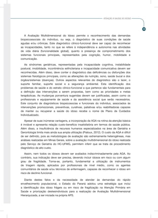 29
ATENÇÃO À SAÚDE DO IDOSO
A Avaliação Multidimensional do Idoso permite o reconhecimento das demandas
biopsicossociais do indivíduo, ou seja, o diagnóstico de suas condições de saúde
agudas e/ou crônicas. Este diagnóstico clínico-funcional deve ser capaz de reconhecer
as incapacidades, tanto no que se refere à independência e autonomia nas atividades
de vida diária (funcionalidade global), quanto à presença de comprometimento dos
sistemas funcionais principais, representados pela cognição, humor, mobilidade e
comunicação.
As síndromes geriátricas, representadas pela incapacidade cognitiva, instabilidade
postural, imobilidade, incontinência esfincteriana e incapacidade comunicativa devem ser
reconhecidas. Além disso, deve conter o diagnóstico das deficiências ou disfunções dos
sistemas fisiológicos principais, como as alterações da nutrição, sono, saúde bucal e dos
órgãos/sistemas (doenças). Outros aspectos relevantes do diagnóstico são o lazer, o
suporte familiar, suporte social e a segurança ambiental. Esta identificação dos
problemas de saúde e do estrato clínico-funcional a que pertence são fundamentais para
a definição das intervenções a serem propostas, bem como as prioridades e metas
terapêuticas. As mudanças porventura sugeridas devem ser justificadas, assim como os
profissionais e equipamente de saúde e da assistência social que serão necessários.
Este conjunto de diagnósticos biopsicosocias e funcionais do indivíduo, associados às
intervenções promocionais, preventivas, curativas, paliativas e/ou reabilitadoras capazes
de manter ou recuperar a saúde do idoso recebe o nome de Plano de Cuidados
Individualizado.
Apesar de suas inúmeras vantagens, a incorporação da AGA na rotina da atenção básica
é inviável e apresenta relação custo-benefício insatisfatória em termos de saúde pública.
Além disso, a insuficiência de recursos humanos especializados na área de Geriatria e
Gerontologia limita mais ainda sua ampla utilização (Pialoux, 2012). O custo da AGA é difícil
de ser definido, pois as metodologias de avaliação são extremamente heterogêneas, mas
análises realizadas em Minas Gerais, sobre a avaliação multidimensional do idoso realizada
pelo Serviço de Geriatria do HC-UFMG, permitem inferir que se trata de procedimento
diagnóstico de alto custo.
Assim, nem todos os idosos devem ser avaliados indiscriminadamente pela AGA. Ao
contrário, sua indicação deve ser precisa, devendo incluir idosos em risco ou com algum
grau de fragilidade. Torna-se, portanto, fundamental a utilização de instrumentos
de triagem rápida, aplicados por profissionais de nível médio, como os agentes
comunitários de saúde e/ou técnicos de enfermagem, capazes de reconhecer o idoso em
risco de declínio funcional.
Diante destes fatos e da necessidade de atender às demandas do rápido
envelhecimento populacional, o Estado do Paraná adotou uma estratégia que inclui
a identificação dos idoso frágeis ou em risco de fragilização na Atenção Primária em
Saúde e priorização destesindivíduos para a realização de Avaliação Multidimensional
Hierarquizada, a ser iniciada na própria APS.
 