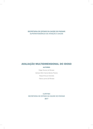 SECRETARIA DE ESTADO DA SAÚDE DO PARANÁ
SUPERINTENDÊNCIA DE ATENÇÃO À SAÚDE
AVALIAÇÃO MULTIDIMENSIONAL DO IDOSO
AUTORES
Edgar Nunes de Moraes
Adriane Miró Vianna Benke Pereira
Raquel Souza Azevedo
Flávia Lanna de Moraes
CURITIBA
SECRETARIA DE ESTADO DA SAÚDE DO PARANÁ
2017
 