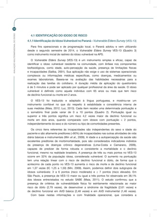 AVALIAÇÃOMULTIDIMENSIONALDOIDOSO
30
4.1 IDENTIFICAÇÃO DO IDOSO DE RISCO
4.1.1Identificação do Idoso Vulnerável no Paraná - Vulnerable Elders Survey (VES-13)
Para fins operacionais e de programação local, o Paraná adotou e vem utilizando
desde o segundo semestre de 2014, o Vulnerable Elders Survey VES-13 (Quadro 3)
como instrumento inicial de rastreio do idoso vulnerável na APS.
O Vulnerable Elders Survey (VES-13) é um instrumento simples e eficaz, capaz de
identificar o idoso vulnerável residente na comunidade, com ênfase nos componentes
biofisiológicos, como idade, auto-percepção da saúde, presença de limitações físicas
e incapacidades (Saliba, 2001). Sua aplicação não exige o uso de sistemas operacionais
complexos ou informações médicas específicas, como doenças, medicamentos ou
exames laboratoriais. Baseia-se na avaliação das habilidades necessárias para a
realização das tarefas do cotidiano. A duração média da aplicação do questionário
é de 5 minutos e pode ser aplicado por qualquer profissional da área da saúde. O idoso
vulnerável é definido como aquele indivíduo com 65 anos ou mais que tem risco
de declínio funcional ou morte em 2 anos.
O VES-13 foi traduzido e adaptado à língua portuguesa, e mostrou-se um
instrumento confiável no que diz respeito à estabilidade e consistência interna de
suas medidas (Maia, 2012; Luz, 2013). Cada item recebe uma determinada pontuação e
o somatório final pode variar de 0 a 10 pontos (Quadro 2). Pontuação igual ou
superior a três pontos significa um risco 4,2 vezes maior de declínio funcional ou
morte em dois anos, quando comparado com idosos com pontuação ≤ 2 pontos,
independentemente do sexo e do número ou tipo de comorbidades presentes.
Os cinco itens referentes às incapacidades são independentes do sexo e idade do
paciente e são altamente preditores (>90%) de incapacidades nas outras atividades de vida
diária básicas e instrumentais (Min et al., 2009). A idade e a autopercepção da saúde são
excelentes preditores de morbimortalidade, pois são considerados indicadores indiretos
da presença de doenças crônico degenerativas (Lima-Costa e Camarano, 2009),
capazes de predizer de forma robusta e consistente a mortalidade e o declínio
funcional, mesmo na realidade brasileira. A presença de três ou mais pontos no VES-13
ocorre em 32% da população idosa, considerada vulnerável. O aumento na pontuação
tem uma relação linear com o risco de declínio funcional e óbito, de forma que o
acréscimo de cada ponto no VES-13 aumenta o risco de morte e de declínio funcional
em 1,37 vezes (IC 1,25 a 1,50) (Min, 2009). Assim, podemos definir dois subgrupos de
idosos vulneráveis: 3 a 6 pontos (risco moderado) e ≥ 7 pontos (risco elevado). Em
São Paulo, a presença de VES-13 maior ou igual a três pontos foi observada em 38,1%
dos idosos entrevistados no estudo SABE (Maia, 2011). O estudo confirmou que a
presença de critérios de vulnerabilidade física foi estritamente relacionada ao maior
risco de óbito (2,79 vezes), de desenvolver a síndrome da fragilidade (2,61 vezes) e
de declínio funcional em AVD básica (2,48 vezes) e em AVD instrumental (1,46 vezes).
Com base nestas informações e com finalidade operacional, que considera a
 