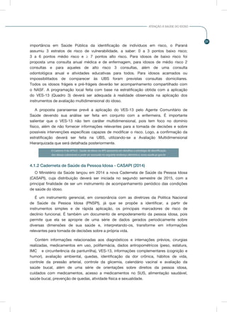 31
ATENÇÃO À SAÚDE DO IDOSO
importância em Saúde Pública da identificação de indivíduos em risco, o Paraná
assumiu 3 estratos de risco de vulnerabilidade, a saber: 0 a 3 pontos baixo risco;
3 a 6 pontos médio risco e ≥ 7 pontos alto risco. Para idosos de baixo risco foi
proposta uma consulta anual médica e de enfermagem, para idosos de médio risco 2
consultas e para aqueles de alto risco 3 consultas, além de uma consulta
odontológica anual e atividades educativas para todos. Para idosos acamados ou
impossibilitados de comparecer às UBS foram previstas consultas domiciliares.
Todos os idosos frágeis e pré-frágeis deverão ter acompanhamento compartilhado com
o NASF. A programação local feita com base na estratificação obtida com a aplicação
do VES-13 (Quadro 3) deverá ser adequada à realidade observada na aplicação dos
instrumentos de avaliação multidimensional do idoso.
A proposta paranaense prevê a aplicação do VES-13 pelo Agente Comunitário de
Saúde devendo sua análise ser feita em conjunto com a enfermeira. É importante
salientar que o VES-13 não tem caráter multidimensional, pois tem foco no domínio
físico, além de não fornecer informações relevantes para a tomada de decisões e sobre
possíveis intervenções específicas capazes de modificar o risco. Logo, a confirmação da
estratificação deverá ser feita na UBS, utilizando-se a Avaliação Multidimensional
Hierarquizada que será detalhada posteriormente.
O Caderno 9 do APSUS - Saúde do Idoso na APS apresenta em detalhes a estratégia de identificação
dos idosos vulneráveis e pode ser acessado no seguinte endereço eletrônico: www.saude.pr.gov.br
4.1.2 Caderneta de Saúde da Pessoa Idosa - CASAPI (2014)
O Ministério da Saúde lançou em 2014 a nova Caderneta de Saúde da Pessoa Idosa
(CASAPI), cuja distribuição deverá ser iniciada no segundo semestre de 2015, com a
principal finalidade de ser um instrumento de acompanhamento periódico das condições
de saúde do idoso.
É um instrumento gerencial, em consonância com as diretrizes da Politica Nacional
de Saúde da Pessoa Idosa (PNSPI), já que se propõe a identificar, a partir de
instrumentos simples e de rápida aplicação, os principais marcadores de risco de
declínio funcional. É também um documento de empoderamento da pessoa idosa, pois
permite que ela se aproprie de uma série de dados gerados periodicamente sobre
diversas dimensões de sua saúde e, interpretando-os, transforme em informações
relevantes para tomada de decisões sobre a própria vida.
Contém informações relacionadas aos diagnósticos e internações prévios, cirurgias
realizadas, medicamentos em uso, polifarmácia, dados antropométricos (peso, estatura,
IMC e circunferência da panturrilha), VES-13, informações complementares (cognição e
humor), avaliação ambiental, quedas, identificação da dor crônica, hábitos de vida,
controle da pressão arterial, controle da glicemia, calendário vacinal e avaliação da
saúde bucal, além de uma série de orientações sobre direitos da pessoa idosa,
cuidados com medicamentos, acesso a medicamentos no SUS, alimentação saudável,
saúde bucal, prevenção de quedas, atividade física e sexualidade.
 