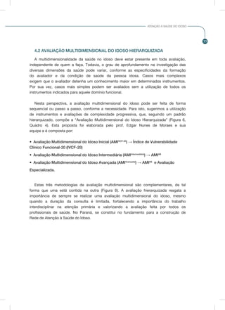 33
ATENÇÃO À SAÚDE DO IDOSO
4.2 AVALIAÇÃO MULTIDIMENSIONAL DO IDOSO HIERARQUIZADA
A multidimensionalidade da saúde no idoso deve estar presente em toda avaliação,
independente de quem a faça. Todavia, o grau de aprofundamento na investigação das
diversas dimensões da saúde pode variar, conforme as especificidades da formação
do avaliador e da condição de saúde da pessoa idosa. Casos mais complexos
exigem que o avaliador detenha um conhecimento maior em determinados instrumentos.
Por sua vez, casos mais simples podem ser avaliados sem a utilização de todos os
instrumentos indicados para aquele domínio funcional.
Nesta perspectiva, a avaliação multidimensional do idoso pode ser feita de forma
sequencial ou passo a passo, conforme a necessidade. Para isto, sugerimos a utilização
de instrumentos e avaliações de complexidade progressiva, que, seguindo um padrão
hierarquizado, compõe a “Avaliação Multidimensional do Idoso Hierarquizada” (Figura 6,
Quadro 4). Esta proposta foi elaborada pelo prof. Edgar Nunes de Moraes e sua
equipe e é composta por:
•	 Avaliação Multidimensional do Idoso Inicial (AMIIVCF-20
) → Índice de Vulnerabilidade
Clínico Funcional-20 (IVCF-20)
•	 Avaliação Multidimensional do Idoso Intermediária (AMIIntermediária
) → AMIAB
•	 Avaliação Multidimensional do Idoso Avançada (AMIAvançada
) → AMIAS
e Avaliação
Especializada.
Estas três metodologias de avaliação multidimensional são complementares, de tal
forma que uma está contida na outra (Figura 6). A avaliação hierarquizada resgata a
importância de sempre se realizar uma avaliação multidimensional do idoso, mesmo
quando a duração da consulta é limitada, fortalecendo a importância do trabalho
interdisciplinar na atenção primária e valorizando a avaliação feita por todos os
profissionais de saúde. No Paraná, se constitui no fundamento para a construção de
Rede de Atenção à Saúde do Idoso.
 