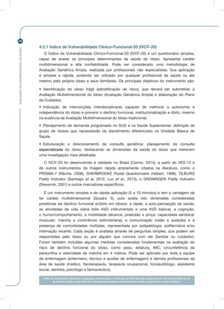 AVALIAÇÃOMULTIDIMENSIONALDOIDOSO
36
4.2.1 Índice de Vulnerabilidade Clínico-Funcional-20 (IVCF-20)
O Índice de Vulnerabilidade Clínico-Funcional-20 (IVCF-20) é um questionário simples,
capaz de avaliar os principais determinantes da saúde do idoso. Apresenta caráter
multidimensional e alta confiabilidade. Pode ser considerado uma metodologia de
Avaliação Geriátrica Ampla, realizada por profissionais não especialistas. Sua aplicação
é simples e rápida, podendo ser utilizado por qualquer profissional de saúde ou até
mesmo pelo próprio idoso e seus familiares. Os principais objetivos do instrumento são:
• Identificação do idoso frágil (estratificação de risco), que deverá ser submetido à
Avaliação Multidimensional do Idoso (Avaliação Geriátrica Ampla) e elaboração do Plano
de Cuidados;
•	 Indicação de intervenções interdisciplinares capazes de melhorar a autonomia e
independência do idoso e prevenir o declínio funcional, institucionalização e óbito, mesmo
na ausência da Avaliação Multidimensional do Idoso tradicional;
•	 Planejamento de demanda programada no SUS e na Saúde Suplementar: definição de
grupo de idosos que necessitarão de atendimento diferenciado na Unidade Básica de
Saúde.
•	 Estruturação e direcionamento da consulta geriátrica: planejamento da consulta
especializada do idoso, destacando as dimensões da saúde do idoso que merecem
uma investigação mais detalhada.
O IVCF-20 foi desenvolvido e validado no Brasil (Carmo, 2014), a partir do VES-13 e
de outros instrumentos de triagem rápida amplamente citados na literatura, como o
PRISMA-7 (Râiche, 2008), SHERBROOKE Postal Questionnaire (Hébert, 1998), TILBURG
Frailty Indicator (Santiago et al, 2012; Luz et al., 2013), o GRONINGEN Frailty Indicator
(Stevernik, 2001) e outros marcadores específicos.
É um instrumento simples e de rápida aplicação (5 a 10 minutos) e tem a vantagem de
ter caráter multidimensional (Quadro 5), pois avalia oito dimensões consideradas
preditoras de declínio funcional e/óbito em idosos: a idade, a auto-percepção da saúde,
as atividades de vida diária (três AVD instrumentais e uma AVD básica), a cognição,
o humor/comportamento, a mobilidade (alcance, preensão e pinça; capacidade aeróbica/
muscular; marcha e continência esfincteriana), a comunicação (visão e audição) e a
presença de comorbidades múltiplas, representada por polipatologia, polifarmácia e/ou
internação recente. Cada seção é avaliada através de perguntas simples, que podem ser
respondidas pelo idoso ou por alguém que conviva com ele (familiar ou cuidador).
Foram também incluídas algumas medidas consideradas fundamentais na avaliação do
risco de declínio funcional do idoso, como peso, estatura, IMC, circunferência da
panturrilha e velocidade da marcha em 4 metros. Pode ser aplicado por toda a equipe
de enfermagem (enfermeiro, técnico e auxiliar de enfermagem) e demais profissionais da
área de saúde (médico, fisioterapeuta, terapeuta ocupacional, fonoaudiólogo, assistente
social, dentista, psicólogo e farmacêutico).
Todas as informações referentes à aplicação, interpretação e utilização do IVCF-20 estão disponíveis no site www.ivcf20.com.br,
de domínio público, que pode ser acessado por qualquer profisssional de saúde ou pelo idoso e seus familiares.
 