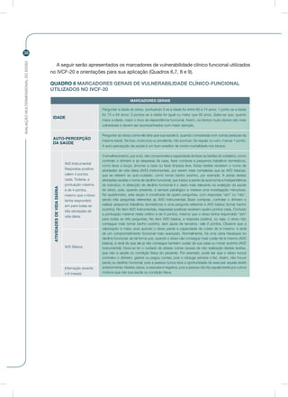 AVALIAÇÃOMULTIDIMENSIONALDOIDOSO
38
A seguir serão apresentados os marcadores de vulnerabilidade clínico funcional utilizados
no IVCF-20 e orientações para sua aplicação (Quadros 6,7, 8 e 9).
QUADRO 6 MARCADORES GERAIS DE VULNERABILIDADE CLÍNICO-FUNCIONAL
UTILIZADOS NO IVCF-20
MARCADORES GERAIS
IDADE
Perguntar a idade do idoso, pontuando 0 se a idade for entre 60 e 74 anos; 1 ponto se a idade
for 75 e 84 anos; 3 pontos se a idade for igual ou maior que 85 anos. Sabe-se que, quanto
maior a idade, maior o risco de dependência funcional. Assim, os idosos muito idosos são mais
vulneráveis e devem ser acompanhados com maior atenção.
AUTO-PERCEPÇÃO
DA SAÚDE
Perguntar ao idoso como ele diria que sua saúde é, quando comparada com outras pessoas da
mesma idade. Se boa, muito boa ou excelente, não pontuar. Se regular ou ruim, marcar 1 ponto.
A auto-percepção da saúde é um bom preditor de morbi-mortalidade nos idosos.
ATIVIDADESDEVIDADIÁRIA
AVD Instrumental
Respostas positiva
valem 4 pontos
cada. Todavia, a
pontuação máxima
é de 4 pontos,
mesmo que o idoso
tenha respondido
sim para todas as
três atividades de
vida diária.
O envelhecimento, por si só, não compromete a capacidade de fazer as tarefas do cotidiano, como
controlar o dinheiro e as despesas da casa, fazer compras e pequenos trabalhos domésticos,
como lavar a louça, arrumar a casa ou fazer limpeza leve. Estas tarefas recebem o nome de
atividades de vida diária (AVD) instrumentais, por serem mais complexas que as AVD básicas,
que se referem ao auto-cuidado, como tomar banho sozinho, por exemplo. A perda destas
atividades recebe o nome de declínio funcional, que traduz a perda da autonomia e independência
do indivíduo. A detecção de declínio funcional é o dado mais relevante na avaliação da saúde
do idoso, pois, quando presente, é sempre patológico e merece uma investigação minuciosa.
No questionário, esta seção é constituída de quatro perguntas, com respostas “sim” ou “não”,
sendo três perguntas referentes às AVD instrumentais (fazer compras, controlar o dinheiro e
realizar pequenos trabalhos domésticos) e uma pergunta referente à AVD básica (tomar banho
sozinho). No item AVD instrumentais, respostas positivas recebem quatro pontos cada. Contudo
a pontuação máxima neste critério é de 4 pontos, mesmo que o idoso tenha respondido “sim”
para todas as três perguntas. No item AVD básica, a resposta positiva, ou seja, o idoso não
consegue mais tomar banho sozinho, sem ajuda de terceiros, vale 6 pontos. Observe que a
valorização é maior, pois quando o idoso perde a capacidade de cuidar de si mesmo, é sinal
de um comprometimento funcional mais avançado. Normalmente, há uma certa hierarquia no
declínio funcional, de tal forma que, quando o idoso não consegue mais cuidar de si mesmo (AVD
básica), é sinal de que ele já não consegue também cuidar de sua casa ou morar sozinho (AVD
instrumental). Deve-se ter o cuidado de afastar outras causas de não realização destas tarefas,
que não a saúde ou condição física do paciente. Por exemplo, pode ser que o idoso nunca
controlou o dinheiro, gastos ou pagou contas, pois o cônjuge sempre o fez. Assim, não houve
perda ou declínio funcional, pois a pessoa nunca teve a oportunidade de executar aquela tarefa
anteriormente. Nestes casos, a resposta é negativa, pois a pessoa não faz aquela tarefa por outros
motivos que não sua saúde ou condição física.
AVD Básica
Internação recente
(<6 meses)
 
