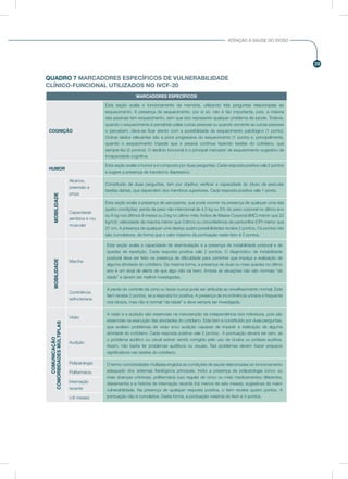 39
ATENÇÃO À SAÚDE DO IDOSO
QUADRO 7 MARCADORES ESPECÍFICOS DE VULNERABILIDADE
CLÍNICO-FUNCIONAL UTILIZADOS NO IVCF-20
MARCADORES ESPECÍFICOS
COGNIÇÃO
Esta seção avalia o funcionamento da memória, utilizando três perguntas relacionadas ao
esquecimento. A presença de esquecimento, por si só, não é tão importante, pois, a maioria
das pessoas tem esquecimento, sem que isso represente qualquer problema de saúde. Todavia,
quando o esquecimento é percebido pelas outras pessoas ou quando somente as outras pessoas
o percebem, deve-se ficar atento com a possibilidade de esquecimento patológico (1 ponto).
Outros dados relevantes são a piora progressiva do esquecimento (1 ponto) e, principalmente,
quando o esquecimento impede que a pessoa continue fazendo tarefas do cotidiano, que
sempre fez (2 pontos). O declínio funcional é o principal marcador de esquecimento sugestivo de
incapacidade cognitiva.
HUMOR
Esta seção avalia o humor e é composto por duas perguntas. Cada resposta positiva vale 2 pontos
e sugere a presença de transtorno depressivo.
MOBILIDADE
Alcance,
preensão e
pinça
Constituído de duas perguntas, tem por objetivo verificar a capacidade do idoso de executar
tarefas diárias, que dependem dos membros superiores. Cada resposta positiva vale 1 ponto.
Capacidade
aeróbica e /ou
muscular
Esta seção avalia a presença de sarcopenia, que pode ocorrer na presença de qualquer uma das
quatro condições: perda de peso não intencional de 4,5 kg ou 5% do peso corporal no último ano
ou 6 kg nos últimos 6 meses ou 3 kg no último mês; Índice de Massa Corporal (IMC) menor que 22
kg/m2; velocidade da marcha menor que 0,8m/s ou circunferência da panturrilha (CP) menor que
31 cm. A presença de qualquer uma destas quatro possibilidades recebe 2 pontos. Os pontos não
são cumulativos, de forma que o valor máximo da pontuação neste item é 2 pontos.
MOBILIDADE
Marcha
Esta seção avalia a capacidade de deambulação e a presença de instabilidade postural e de
quedas de repetição. Cada resposta positiva vale 2 pontos. O diagnóstico de instabilidade
postural deve ser feito na presença de dificuldade para caminhar que impeça a realização de
alguma atividade do cotidiano. Da mesma forma, a presença de duas ou mais quedas no último
ano é um sinal de alerta de que algo não vai bem. Ambas as situações não são normais “da
idade” e devem ser melhor investigadas.
Continência
esfincteriana
A perda do controle da urina ou fezes nunca pode ser atribuída ao envelhecimento normal. Este
item recebe 2 pontos, se a resposta for positiva. A presença de incontinência urinária é frequente
nos idosos, mas não é normal “da idade” e deve sempre ser investigada.
COMUNICAÇÃO
COMORBIDADESMÚLTIPLAS
Visão
A visão e a audição são essenciais na manutenção da independência dos indivíduos, pois são
essenciais na execução das atividades do cotidiano. Este item é constituído por duas perguntas,
que avaliam problemas de visão e/ou audição capazes de impedir a realização de alguma
atividade do cotidiano. Cada resposta positiva vale 2 pontos. A pontuação deverá ser zero, se
o problema auditivo ou visual estiver sendo corrigido pelo uso de óculos ou prótese auditiva.
Assim, não basta ter problemas auditivos ou visuais. Tais problemas devem trazer prejuízos
significativos nas tarefas do cotidiano.
Audição
Polipatologia O termo comorbidades múltiplas engloba as condições de saúde relacionadas ao funcionamento
adequado dos sistemas fisiológicos principais. Inclui a presença de polipatologia (cinco ou
mais doenças crônicas), polifarmácia (uso regular de cinco ou mais medicamentos diferentes,
diariamente) e a história de internação recente (há menos de seis meses), sugestivas de maior
vulnerabilidade. Na presença de qualquer resposta positiva, o item recebe quatro pontos. A
pontuação não é cumulativa. Desta forma, a pontuação máxima do item é 4 pontos.
Polifarmácia
Internação
recente
(<6 meses)
 