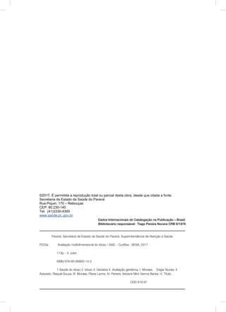 ©2017. É permitida a reprodução total ou parcial desta obra, desde que citada a fonte.
Secretaria de Estado da Saúde do Paraná
Rua Piquiri, 170 – Rebouças
CEP: 80.230-140
Tel. (41)3330-4300
www.saúde.pr,.gov.br
_______________________________________________________________
Dados Internacionais de Catalogação na Publicação – Brasil.
Bibliotecário responsável: Tiago Pereira Nocera CRB 9/1878
Paraná. Secretaria de Estado da Saúde do Paraná. Superintendência de Atenção à Saúde.
P223a Avaliação multidimensional do idoso / SAS. - Curitiba : SESA, 2017.
113p. : il. color.
ISBN 978-85-66800-14-2
1 Saúde do idoso 2. Idoso 3. Geriatria 4. Avaliação geriátrica. I. Moraes, Edgar Nunes. II.
Azevedo, Raquel Souza. III. Moraes, Flávia Lanna. IV. Pereira, Adriane Miró Vianna Benke. V. Título.
CDD 618.97
 