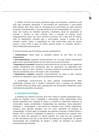 45
ATENÇÃO À SAÚDE DO IDOSO
O declínio funcional nos idosos geralmente segue uma hierarquia, iniciando-se pela
AVD mais complexas (avançadas e instrumentais) até comprometer o auto-cuidado
(AVD básicas). Além disso, pode ser consequência do envolvimento de vários domínios
funcionais simultaneamente, o que denominamos de poli-incapacidades. Por exemplo, o
idoso com doença de Alzheimer apresenta, inicialmente, perda da capacidade de
controlar o dinheiro ou fazer compras. Com a evolução da doença, ocorre
progressivamente perda nos outros domínios funcionais, até a fase final da doença,
onde há dependência completa para o auto-cuidado, quando é incapaz de se
alimentar sozinho. Assim, a dependência em AVD instrumentais pode ser parcial,
quando o idoso ainda é capaz de realizar algumas tarefas, ou completa, quando o
idoso é dependente para todas elas.
O comprometimento das AVD básicas pode ser classificado em:
• Independência: realiza todas as atividades básicas de vida diária de forma
independente;
• Semi-dependência: apresenta comprometimento de uma das funções influenciadas
pela cultura e aprendizado (banhar-se e/ou vestir-se e/ou uso do banheiro);
• Dependência incompleta: apresenta comprometimento de uma das funções vegetativas
simples (transferência e/ou continência), além de, obviamente, ser dependente para
banhar-se, vestir-se e usar o banheiro. A presença isolada de incontinência urinária não
deve ser considerada, pois é uma função e não uma atividade;
• Dependência completa: apresenta comprometimento de todas as AVD, inclusive
alimentar-se. Representa o grau máximo de dependência funcional.
A estratificação clínico-funcional do idoso depende fundamentalmente desta
classificação funcional, que é também fundamental para a avaliação da gravidade
da condição crônica de saúde, para o planejamento das intervenções terapêuticas e para
a estimativa do prognóstico do paciente.
B. SISTEMAS FUNCIONAIS
A avaliação dos sistemas funcionais deve incluir testes ou escalas apropriadas para a
análise da cognição, humor, mobilidade e comunicação. Foram desenvolvidas várias
escalas especificas para avaliação do idoso e a escolha do instrumento baseia-se na
simplicidade, rapidez, portabilidade e fidedignidade dos resultados. Todos apresentam
vantagens e desvantagens e não devem ser utilizados como critérios diagnósticos,
tampouco para definição etiológica, mas sim como indicadores da presença de
incapacidades. O tempo gasto na avaliação dos sistemas funcionais é variável (Rosen e
Reuben, 2011), conforme a fragilidade do paciente e a experiência do avaliador. Nem
todos os testes são aplicados no mesmo paciente. Por vezes não são necessários
ou são redundantes, pois não se tem dúvida da presença da incapacidade. As escalas
recomendadas são consideradas de triagem e podem ser aplicadas por qualquer
profissional da área de saúde.
 