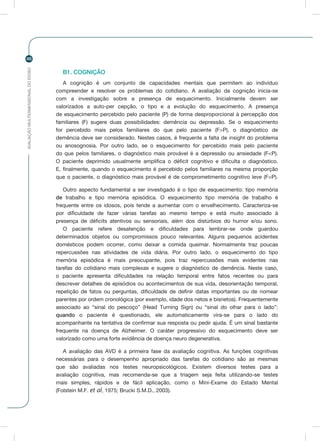 AVALIAÇÃOMULTIDIMENSIONALDOIDOSO
46
B1. COGNIÇÃO
A cognição é um conjunto de capacidades mentais que permitem ao indivíduo
compreender e resolver os problemas do cotidiano. A avaliação da cognição inicia-se
com a investigação sobre a presença de esquecimento. Inicialmente devem ser
valorizados a auto-per cepção, o tipo e a evolução do esquecimento. A presença
de esquecimento percebido pelo paciente (P) de forma desproporcional à percepção dos
familiares (F) sugere duas possibilidades: demência ou depressão. Se o esquecimento
for percebido mais pelos familiares do que pelo paciente (F>P), o diagnóstico de
demência deve ser considerado. Nestes casos, é frequente a falta de insight do problema
ou anosognosia. Por outro lado, se o esquecimento for percebido mais pelo paciente
do que pelos familiares, o diagnóstico mais provável é a depressão ou ansiedade (F<P).
O paciente deprimido usualmente amplifica o déficit cognitivo e dificulta o diagnóstico.
E, finalmente, quando o esquecimento é percebido pelos familiares na mesma proporção
que o paciente, o diagnóstico mais provável é de comprometimento cognitivo leve (F=P).
Outro aspecto fundamental a ser investigado é o tipo de esquecimento: tipo memória
de trabalho e tipo memória episódica. O esquecimento tipo memória de trabalho é
frequente entre os idosos, pois tende a aumentar com o envelhecimento. Caracteriza-se
por dificuldade de fazer várias tarefas ao mesmo tempo e está muito associado à
presença de déficits atentivos ou sensoriais, além dos distúrbios do humor e/ou sono.
O paciente refere desatenção e dificuldades para lembrar-se onde guardou
determinados objetos ou compromissos pouco relevantes. Alguns pequenos acidentes
domésticos podem ocorrer, como deixar a comida queimar. Normalmente traz poucas
repercussões nas atividades de vida diária. Por outro lado, o esquecimento do tipo
memória episódica é mais preocupante, pois traz repercussões mais evidentes nas
tarefas do cotidiano mais complexas e sugere o diagnóstico de demência. Neste caso,
o paciente apresenta dificuldades na relação temporal entre fatos recentes ou para
descrever detalhes de episódios ou acontecimentos de sua vida, desorientação temporal,
repetição de fatos ou perguntas, dificuldade de definir datas importantes ou de nomear
parentes por ordem cronológica (por exemplo, idade dos netos e bisnetos). Frequentemente
associado ao “sinal do pescoço” (Head Turning Sign) ou “sinal do olhar para o lado”:
quando o paciente é questionado, ele automaticamente vira-se para o lado do
acompanhante na tentativa de confirmar sua resposta ou pedir ajuda. É um sinal bastante
frequente na doença de Alzheimer. O caráter progressivo do esquecimento deve ser
valorizado como uma forte evidência de doença neuro degenerativa.
A avaliação das AVD é a primeira fase da avaliação cognitiva. As funções cognitivas
necessárias para o desempenho apropriado das tarefas do cotidiano são as mesmas
que são avaliadas nos testes neuropsicológicos. Existem diversos testes para a
avaliação cognitiva, mas recomenda-se que a triagem seja feita utilizando-se testes
mais simples, rápidos e de fácil aplicação, como o Mini-Exame do Estado Mental
(Folstein M.F. et al, 1975; Brucki S.M.D., 2003).
 