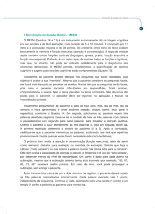 47
ATENÇÃO À SAÚDE DO IDOSO
• Mini-Exame do Estado Mental – MEEM
O MEEM (Quadros 14 e 15) é um instrumento extremamente útil na triagem cognitiva
por ser simples e de fácil aplicação, com duração de 5 a 10 minutos. É composto por 11
itens e a pontuação máxima é de 30 pontos. Os primeiros cinco itens do teste avaliam
basicamente a memória e função executiva (atenção e concentração). A segunda metade
avalia também outras funções corticais (linguagem, gnosia, praxia, função executiva e
função visuoespacial). Portanto, é um teste capaz de rastrear todas as funções cognitivas,
mas que, no entanto, não pode ser utilizado isoladamente para o diagnóstico das
síndromes demenciais. O MEEM permite, simplesmente, a quantificação do declínio
cognitivo e sugere quais funções cognitivas estão comprometidas (Quadro 15).
Solicitamos ao paciente prestar atenção nas perguntas que serão realizadas, cujo
objetivo é avaliar a sua “memória”. Mesmo que o paciente considere as perguntas fáceis,
ele ficará mais tranquilo ao perceber os acertos. Nunca fale que as perguntas serão fáceis,
pois caso o paciente encontre dificuldades em respondê-las, ficará ansioso,
comprometendo o exame. Não o deixe perceber os erros cometidos. Não devemos dar
pistas para o paciente. O aplicador deve ser rigoroso na aplicação e flexível na
interpretação do teste.
Inicialmente perguntamos ao paciente a data de hoje (ano, mês, dia do mês, dia da
semana e hora aproximada) e onde estamos (estado, cidade, bairro, local geral e
específico), conforme o Quadro 14. Em seguida, solicitamos ao paciente repetir três
palavras aleatórias (registro). Deve-se ter o cuidado de falar as três palavras com clareza
e pausadamente (um segundo para cada palavra), para focalizar a atenção auditiva.
Oriente o paciente a ouvir atentamente as três palavras e, logo em seguida, repetí-las.
A primeira repetição determina o escore do paciente (0 a 3). Após a pontuação,
certifique-se que o paciente memorizou as palavras, explicando que terá que repetí-las
posteriormente. Repita quantas vezes forem necessárias (até cinco tentativas).
O próximo item avalia a atenção e concentração (função executiva), além de servir
como elemento distrator para avaliação da memória de evocação. Solicite que faça o
cálculo (“sete seriado”) ou que soletre a palavra mundo “da última letra para a primeira”.
Este item avalia a capacidade de atenção e cálculo. A tendência é o uso do “sete seriado”,
por depender menos do nível de escolaridade. Um ponto é dado para cada acerto na
subtração, mesmo que a subtração anterior tenha sido incorreta (por exemplo, “93, 87,
80, 73, 66” receberá quatro pontos). Em caso de erro, você pode prosseguir a
subtração, sem corrigir o paciente.
Após transcorridos cerca de um a dois minutos do registro, o paciente deverá repetir
as três palavras memorizadas anteriormente. Cada palavra evocada vale 1 ponto,
independente da sequencia. Continue o teste, apontando para uma caneta (1 ponto) e um
relógio (1 ponto) e pedindo ao paciente para nomeá-los.
 