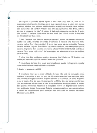 AVALIAÇÃOMULTIDIMENSIONALDOIDOSO
48
Em seguida o paciente deverá repetir a frase “nem aqui, nem ali, nem lá”, na
sequênciacorreta (1 ponto). Certifique-se de que o paciente ouviu a ordem com clareza
e permita somente uma tentativa. Neste momento apanhe uma folha de papel. Estenda
para o paciente e dê a ordem: “Apanhe esta folha de papel com a mão direita, dobre-a
ao meio e coloque-a no chão”. O escore é dado pela sequencia correta das 3 ações
(três pontos). O paciente pode utilizar as duas mãos para dobrar a folha e esta pode
ser dobrada até por duas vezes.
O item “escrever uma frase ou sentença completa” implica na presença mínima do
sujeito e do verbo, devendo ter sentido. O comando é “escreva uma frase que tenha
começo, meio e fim, e faça sentido”. O termo frase pode não ser entendido. Peça ao
paciente escrever “alguma frase bonita” ou ditado conhecido. Não exemplifique para o
paciente. O próximo item consiste em mostrar a frase FECHE SEUS OLHOS pedindo ao
paciente “fazer o que está escrito”. As letras devem ser adequadas ao grau de acuidade
visual do idoso.
A cópia dos dois pentágonos avalia a presença dos 5 lados ou 10 ângulos e da
interseção. Tremor e rotação do desenho devem ser ignorados.
A interpretação do teste deve seguir as orientações do quadro 15. Importante ressaltar
que a análise depende da escolaridade do paciente.
O Quadro 14 apresenta o MEEM.
É importante frisar que a maior utilidade do teste não está na pontuação obtida
(avaliação quantitativa), e sim, no grau de dificuldade observado nas respostas dadas
pelo paciente (avaliação qualitativa). O ponto de corte é, na verdade, um ponto de partida
e não o objetivo final do teste. O desempenho no MEEM deve ser sempre confrontado
com as atividades de vida diária e com as características do esquecimento. A maioria
dos quadros demenciais moderados a avançados podem ser diagnosticados somente
com a utilização destas ferramentas. Todavia, os casos mais leves são mais complexos
e devem ser encaminhados para avaliação mais minuciosa, na atenção secundária
(Moraes e Lanna, 2010).
 