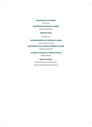 GOVERNADOR DO PARANÁ
Beto Richa
SECRETÁRIO DE ESTADO DA SAÚDE
Michele Caputo Neto
DIRETOR-GERAL
Sezifredo Paz
SUPERINTENDENTE DE ATENÇÃO À SAÚDE
Juliano Schmidt Gevaerd
DEPARTAMENTO DE ATENÇÃO PRIMÁRIA À SAÚDE
Monique Costa Budk
DIVISÃO DE ATENÇÃO À SAÚDE DO IDOSO
Rubens Bendlin
EQUIPE TÉCNICA
Adriane Miró Vianna Benke Pereira
Amelia Cristina Dalazuana Souza Rosa
 