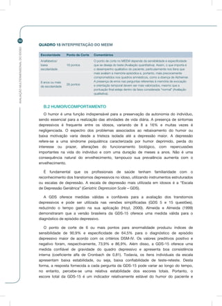 AVALIAÇÃOMULTIDIMENSIONALDOIDOSO
50
QUADRO 15 INTERPRETAÇÃO DO MEEM
Escolaridade Ponto de Corte Comentários
Analfabetos/
baixa
escolaridade
18 pontos
O ponto de corte no MEEM depende da sensibilidade e especificidade
que se deseja do teste (Avaliação quantitativa). Assim, o que importa é
o desempenho qualitativo do paciente, particularmente nos itens que
mais avaliam a memória episódica e, portanto, mais precocemente
comprometidos nos quadros amnésticos, como a doença de Alzheimer.
A presença de erros nas perguntas referentes à memória de evocação
e orientação temporal devem ser mais valorizados, mesmo que a
pontuação final esteja dentro da faixa considerada “normal” (Avaliação
qualitativa).
8 anos ou mais
de escolaridade
26 pontos
B.2 HUMOR/COMPORTAMENTO
O humor é uma função indispensável para a preservação da autonomia do indivíduo,
sendo essencial para a realização das atividades de vida diária. A presença de sintomas
depressivos é frequente entre os idosos, variando de 8 a 16% e muitas vezes é
negligenciada. O espectro dos problemas associados ao rebaixamento do humor ou
baixa motivação varia desde a tristeza isolada até a depressão maior. A depressão
refere-se a uma síndrome psiquiátrica caracterizada por humor deprimido, perda do
interesse ou prazer, alterações do funcionamento biológico, com repercussões
importantes na vida do indivíduo e com uma duração de meses a anos. Não é uma
consequência natural do envelhecimento, tampouco sua prevalência aumenta com o
envelhecimento.
É fundamental que os profissionais de saúde tenham familiaridade com o
reconhecimento dos transtornos depressivos no idoso, utilizando instrumentos estruturados
ou escalas de depressão. A escala de depressão mais utilizada em idosos é a “Escala
de Depressão Geriátrica” (Geriatric Depression Scale – GDS).
A GDS oferece medidas válidas e confiáveis para a avaliação dos transtornos
depressivos e pode ser utilizada nas versões simplificadas (GDS 5 e 15 questões),
reduzindo o tempo gasto na sua aplicação (Hoyl, 2000). Almeida e Almeida (1999)
demonstraram que a versão brasileira da GDS-15 oferece uma medida válida para o
diagnóstico de episódio depressivo.
O ponto de corte de 6 ou mais pontos para anormalidade produziu índices de
sensibilidade de 90,9% e especificidade de 64,5% para o diagnóstico de episódio
depressivo maior de acordo com os critérios DSM-IV. Os valores preditivos positivo e
negativo foram, respectivamente, 73,9% e 86,9%. Além disso, a GDS-15 oferece uma
medida confiável de gravidade do quadro depressivo e apresenta boa consistência
interna (coeficiente alfa de Cronbach de 0,81). Todavia, os itens individuais da escala
apresentam baixa estabilidade, ou seja, baixa confiabilidade de teste-reteste. Desta
forma, a resposta fornecida a cada pergunta da GDS-15 pode variar ao longo do tempo,
no entanto, percebe-se uma relativa estabilidade dos escores totais. Portanto, o
escore total da GDS-15 é um indicador relativamente estável do humor do paciente e
 