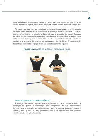 53
ATENÇÃO À SAÚDE DO IDOSO
braço afetado em tarefas como pentear o cabelo, pendurar roupas no varal, tocar as
costas, arremessar objetos, vestir-se ou despir-se, segurar objetos acima da cabeça, etc.
As mãos, por sua vez, são estruturas extremamente complexas e funcionalmente
decisivas para a independência do indivíduo. A presença do dedo oponente, o polegar,
permite o “movimento de pinça”, fundamental para a evolução da espécie humana.
As mãos são frequentemente acometidas nas doenças reumatológicas e podem trazer
limitações importantes para o paciente, como a osteoartrie, artrite reumatóide, o dedo em
“gatilho” e a síndrome do túnel do carpo (Moraes e Lanna, 2014). A movimentação
dos ombros, a preensão e a pinça devem ser avaliados conforme Figura 9.
POSTURA, MARCHA E TRANSFERÊNCIA
A avaliação da marcha deve ser feita de rotina em todo idoso, com o objetivo de
prevenção de quedas e manutenção e/ou recuperação da sua independência.
Recomenda-se a aplicação de testes simples, como o teste de Levantar e Andar 3
Metros (Timed Up and Go Test), juntamente com o Get Up and Go Test. (Mathias,
1986; Podsiadlo, 1991; Steffen, 2002).
FIGURA 9 AVALIAÇÃO DO ALCANCE, PREENSÃO E PINÇA
 