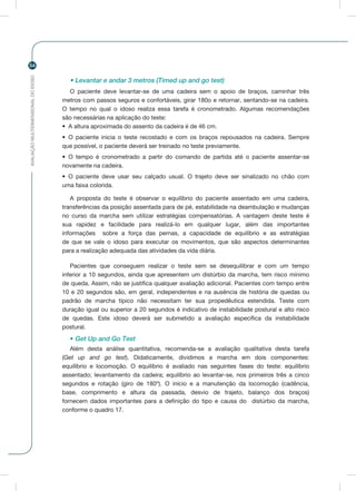 AVALIAÇÃOMULTIDIMENSIONALDOIDOSO
54
• Levantar e andar 3 metros (Timed up and go test)
O paciente deve levantar-se de uma cadeira sem o apoio de braços, caminhar três
metros com passos seguros e confortáveis, girar 180o e retornar, sentando-se na cadeira.
O tempo no qual o idoso realiza essa tarefa é cronometrado. Algumas recomendações
são necessárias na aplicação do teste:
•	 A altura aproximada do assento da cadeira é de 46 cm.
•	 O paciente inicia o teste recostado e com os braços repousados na cadeira. Sempre
que possível, o paciente deverá ser treinado no teste previamente.
•	 O tempo é cronometrado a partir do comando de partida até o paciente assentar-se
novamente na cadeira.
•	 O paciente deve usar seu calçado usual. O trajeto deve ser sinalizado no chão com
uma faixa colorida.
A proposta do teste é observar o equilíbrio do paciente assentado em uma cadeira,
transferências da posição assentada para de pé, estabilidade na deambulação e mudanças
no curso da marcha sem utilizar estratégias compensatórias. A vantagem deste teste é
sua rapidez e facilidade para realizá-lo em qualquer lugar, além das importantes
informações sobre a força das pernas, a capacidade de equilíbrio e as estratégias
de que se vale o idoso para executar os movimentos, que são aspectos determinantes
para a realização adequada das atividades da vida diária.
Pacientes que conseguem realizar o teste sem se desequilibrar e com um tempo
inferior a 10 segundos, ainda que apresentem um distúrbio da marcha, tem risco mínimo
de queda. Assim, não se justifica qualquer avaliação adicional. Pacientes com tempo entre
10 e 20 segundos são, em geral, independentes e na ausência de história de quedas ou
padrão de marcha típico não necessitam ter sua propedêutica estendida. Teste com
duração igual ou superior a 20 segundos é indicativo de instabilidade postural e alto risco
de quedas. Este idoso deverá ser submetido a avaliação específica da instabilidade
postural.
• Get Up and Go Test
Além desta análise quantitativa, recomenda-se a avaliação qualitativa desta tarefa
(Get up and go test). Didaticamente, dividimos a marcha em dois componentes:
equilíbrio e locomoção. O equilíbrio é avaliado nas seguintes fases do teste: equilíbrio
assentado; levantamento da cadeira; equilíbrio ao levantar-se, nos primeiros três a cinco
segundos e rotação (giro de 180º). O início e a manutenção da locomoção (cadência,
base, comprimento e altura da passada, desvio de trajeto, balanço dos braços)
fornecem dados importantes para a definição do tipo e causa do distúrbio da marcha,
conforme o quadro 17.
 