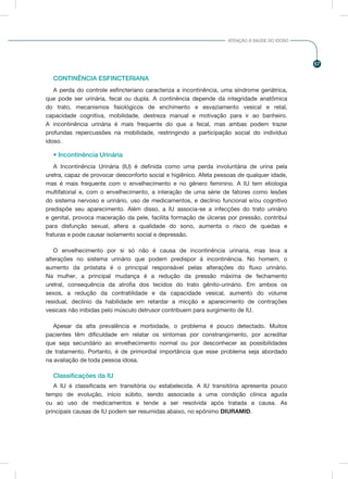 57
ATENÇÃO À SAÚDE DO IDOSO
CONTINÊNCIA ESFINCTERIANA
A perda do controle esfincteriano caracteriza a incontinência, uma síndrome geriátrica,
que pode ser urinária, fecal ou dupla. A continência depende da integridade anatômica
do trato, mecanismos fisiológicos de enchimento e esvaziamento vesical e retal,
capacidade cognitiva, mobilidade, destreza manual e motivação para ir ao banheiro.
A incontinência urinária é mais frequente do que a fecal, mas ambas podem trazer
profundas repercussões na mobilidade, restringindo a participação social do indivíduo
idoso.
• Incontinência Urinária
A Incontinência Urinária (IU) é definida como uma perda involuntária de urina pela
uretra, capaz de provocar desconforto social e higiênico. Afeta pessoas de qualquer idade,
mas é mais frequente com o envelhecimento e no gênero feminino. A IU tem etiologia
multifatorial e, com o envelhecimento, a interação de uma série de fatores como lesões
do sistema nervoso e urinário, uso de medicamentos, e declínio funcional e/ou cognitivo
predispõe seu aparecimento. Além disso, a IU associa-se a infecções do trato urinário
e genital, provoca maceração da pele, facilita formação de úlceras por pressão, contribui
para disfunção sexual, altera a qualidade do sono, aumenta o risco de quedas e
fraturas e pode causar isolamento social e depressão.
O envelhecimento por si só não é causa de incontinência urinaria, mas leva a
alterações no sistema urinário que podem predispor à incontinência. No homem, o
aumento da próstata é o principal responsável pelas alterações do fluxo urinário.
Na mulher, a principal mudança é a redução da pressão máxima de fechamento
uretral, consequência da atrofia dos tecidos do trato gênito-urinário. Em ambos os
sexos, a redução da contratilidade e da capacidade vesical, aumento do volume
residual, declínio da habilidade em retardar a micção e aparecimento de contrações
vesicais não inibidas pelo músculo detrusor contribuem para surgimento de IU.
Apesar da alta prevalência e morbidade, o problema é pouco detectado. Muitos
pacientes têm dificuldade em relatar os sintomas por constrangimento, por acreditar
que seja secundário ao envelhecimento normal ou por desconhecer as possibilidades
de tratamento. Portanto, é de primordial importância que esse problema seja abordado
na avaliação de toda pessoa idosa.
Classificações da IU
A IU é classificada em transitória ou estabelecida. A IU transitória apresenta pouco
tempo de evolução, início súbito, sendo associada a uma condição clínica aguda
ou ao uso de medicamentos e tende a ser resolvida após tratada a causa. As
principais causas de IU podem ser resumidas abaixo, no epônimo DIURAMID.
 
