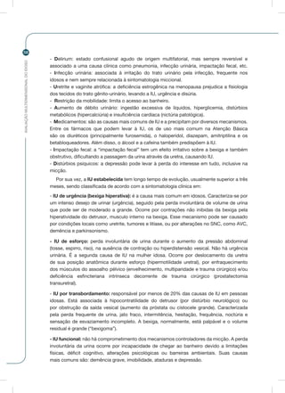 AVALIAÇÃOMULTIDIMENSIONALDOIDOSO
58
- Delirium: estado confusional agudo de origem multifatorial, mas sempre reversível e
associado a uma causa clínica como pneumonia, infecção urinária, impactação fecal, etc.
- Infecção urinária: associada à irritação do trato urinário pela infecção, frequente nos
idosos e nem sempre relacionada à sintomatologia miccional.
- Uretrite e vaginite atrófica: a deficiência estrogênica na menopausa prejudica a fisiologia
dos tecidos do trato gênito-urinário, levando a IU, urgência e disúria.
- Restrição da mobilidade: limita o acesso ao banheiro.
- Aumento de débito urinário: ingestão excessiva de líquidos, hiperglicemia, distúrbios
metabólicos (hipercalciúria) e insuficiência cardíaca (nictúria patológica).
- Medicamentos: são as causas mais comuns de IU e a precipitam por diversos mecanismos.
Entre os fármacos que podem levar à IU, os de uso mais comum na Atenção Básica
são os diuréticos (principalmente furosemida), o haloperidol, diazepam, amitriptilina e os
betabloqueadores. Além disso, o álcool e a cafeína também predispõem à IU.
- Impactação fecal: a “impactação fecal” tem um efeito irritativo sobre a bexiga e também
obstrutivo, dificultando a passagem da urina através da uretra, causando IU.
- Distúrbios psíquicos: a depressão pode levar à perda do interesse em tudo, inclusive na
micção.
Por sua vez, a IU estabelecida tem longo tempo de evolução, usualmente superior a três
meses, sendo classificada de acordo com a sintomatologia clínica em:
- IU de urgência (bexiga hiperativa): é a causa mais comum em idosos. Caracteriza-se por
um intenso desejo de urinar (urgência), seguido pela perda involuntária de volume de urina
que pode ser de moderado a grande. Ocorre por contrações não inibidas da bexiga pela
hiperatividade do detrusor, musculo interno na bexiga. Esse mecanismo pode ser causado
por condições locais como uretrite, tumores e litíase, ou por alterações no SNC, como AVC,
demência e parkinsonismo.
- IU de esforço: perda involuntária de urina durante o aumento da pressão abdominal
(tosse, espirro, riso), na ausência de contração ou hiperdistensão vesical. Não há urgência
urinária. É a segunda causa de IU na mulher idosa. Ocorre por deslocamento da uretra
de sua posição anatômica durante esforço (hipermotilidade uretral), por enfraquecimento
dos músculos do assoalho pélvico (envelhecimento, multiparidade e trauma cirúrgico) e/ou
deficiência esfincteriana intrínseca decorrente de trauma cirúrgico (prostatectomia
transuretral).
- IU por transbordamento: responsável por menos de 20% das causas de IU em pessoas
idosas. Está associada à hipocontratilidade do detrusor (por distúrbio neurológico) ou
por obstrução da saída vesical (aumento da próstata ou cistocele grande). Caracterizada
pela perda frequente de urina, jato fraco, intermitência, hesitação, frequência, noctúria e
sensação de esvaziamento incompleto. A bexiga, normalmente, está palpável e o volume
residual é grande (“bexigoma”).
- IU funcional: não há comprometimento dos mecanismos controladores da micção. A perda
involuntária da urina ocorre por incapacidade de chegar ao banheiro devido a limitações
físicas, déficit cognitivo, alterações psicológicas ou barreiras ambientais. Suas causas
mais comuns são: demência grave, imobilidade, ataduras e depressão.
 
