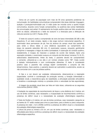 AVALIAÇÃOMULTIDIMENSIONALDOIDOSO
60
Cerca de um quinto da população com mais de 65 anos apresenta problemas de
comunicação. As habilidades comunicativas compreendem três áreas distintas: linguagem,
audição e produção/motricidade oral. A visão pode ser incluída como a quarta função
comunicativa, atuando como função compensatória, na ausência das outras habilidades
da comunicação oral-verbal. O rastreamento da função auditiva deve ser feito anualmente
entre os idosos, utilizando-se o teste do sussurro e a otoscopia para a detecção de
rolha de cerúmen (Lin 2011; Pacala, 2012).
O teste do sussurro avalia a compreensão de sons de baixa intensidade (30 dB) e alta
frequência. É um teste simples, rápido e não exige nenhum instrumental específico. O
examinador deve permanecer de pé, fora do alcance do campo visual dos pacientes,
para evitar a leitura labial, a uma distância equivalente ao comprimento do
braço do paciente estendido (60 cm). O examinador sussura, enquanto gentilmente
comprime e massageia o trágus da orelha contralateral. A obstrução do conduto auditivo,
isoladamente, é incapaz de mascarar a audição do ouvido não testado. Após uma
expiração completa, o examinador sussura um conjunto de três letras/ números (“5, B, 6”),
selecionados aleatoriamente. Antes do teste, o paciente deverá ter compreendido
o comando, utilizando-se a voz alta e um número simples como “99”. Cada ouvido
é testado individualmente e com combinações diferentes. O teste é considerado
positivo caso o paciente não consiga repetir corretamente o conjunto de três
letras/números. Caso positivo, o paciente deverá ser submetido à audiometria, exceto se
não concordar com o uso de prótese auditiva.
A fala e a voz devem ser avaliadas rotineiramente, observando-se a respiração
(capacidade, controle e coordenação da produção sonora), a fonação (intensidade e
qualidade vocal), a ressonância (grau de nasalidade), a articulação (precisão articulatória
e fonatória e coordenação motora) e a prosódia (ritmo e velocidade da fala espontânea).
A triagem da acuidade visual deve ser feita em todo idoso, utilizando-se os seguintes
instrumentos (Eekhof, 2000):
• Avaliação da capacidade de reconhecimento de faces a uma distância de 4 metros, em
uso de lentes corretivas, caso necessário: a incapacidade de reconhecimento confirma a
presença de déficit visual e a necessidade de avaliação oftalmológica específica;
• Teste de Snellen a 5 metros, em uso de lentes corretivas, caso necessário: pergunte se
as hastes do “E” estão viradas para cima ou para baixo, para a direita ou para a esquerda.
A presença de visão < 0,3 (<20/60) confirma a presença de déficit visual e a necessidade
de avaliação oftalmológica específica;
• Leitura de jornal ou revista a 25 cm, em uso de lentes corretivas, caso necessário: a
dificuldade para leitura confirma a presença de déficit visual e a necessidade de avaliação
oftalmológica específica.
 