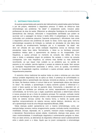 61
ATENÇÃO À SAÚDE DO IDOSO
C.	 SISTEMAS FISIOLÓGICOS
As queixas apresentadas pelo paciente são habitualmente subestimadas pelos familiares
e por ele próprio, retardando o diagnóstico precoce. O hábito de atribuir-se toda
sintomatologia aos problemas “da idade” é amplamente aceito, inclusive pelos
profissionais da área da saúde. Diferenciar as alterações fisiológicas do envelhecimento
(senescência) das doenças, disfunções e incapacidades (senilidade) que podem se
acumular com a passagem do tempo é tarefa difícil. A polipatologia é, muitas vezes,
confundida com problemas psíquicos (“paciente poliqueixoso”), dificultando mais ainda
o diagnóstico precoce dos problemas de saúde no idoso. Como regra geral, nenhuma
sintomatologia causadora de limitação ou restrição em atividades de vida diária deve
ser atribuída ao envelhecimento fisiológico per si. A expressão “da idade” não
deve ser utilizada até que ampla avaliação diagnóstica exclua as doenças mais
prevalentes nessa faixa etária. Normalmente, o idoso ou os familiares procuram
assistência médica após o aparecimento da doença ou da incapacidade. Com
frequência, a queixa principal no momento da consulta não reflete, de forma
clara e direta, a verdadeira origem do problema. Na verdade, o motivo da consulta
corresponde, com mais frequência, ao sintoma mais familiar ou mais facilmente
reconhecido, ao que requer mais cuidado ou ao problema que, na opinião do
paciente ou do cuidador, permite legitimar o acesso ao sistema de saúde. Nem sempre
as condições frequentemente associadas à velhice, como as quedas, incontinência
urinária ou incapacidade cognitiva, constituem a queixa principal, apesar de estarem
frequentemente presentes.
O raciocínio clínico tradicional de explicar todos os sinais e sintomas por uma única
doença (unidade diagnóstica) não se aplica ao idoso. A presença de comorbidades ou
polipatologia altera a apresentação das doenças, tornando-as atípicas, ou melhor, típicas
do idoso. Na literatura médica, é comum falar-se em “apresentação atípica das doenças
no idoso”. Na verdade, a apresentação é atípica somente quando o referencial é o
jovem e típica quando se trata do paciente idoso. Comumente, a desordem em um
órgão pode se manifestar por sintomas em outros, especialmente na presença de
comorbidades, de tal forma que o órgão usualmente associado a determinado sintoma
é menos provável de ser a fonte do problema principal. Por exemplo, confusão mental
pode ser manifestação de infecção urinária e não necessariamente do comprometimento
direto do sistema nervoso central. Da mesma forma, a história de queda pode
significar comprometimento do sistema nervoso central (delirium, demência, etc.) ou
ser a apresentação inicial de uma infecção respiratória (Moraes, 2009).
Várias doenças podem apresentar-se com a mesma sintomatologia, como, por
exemplo,fadiga, anorexia, insônia, emagrecimento, quedas, confusão mental, incontinência,
imobilidade, síncope, depressão, etc. e, portanto, merecem ampla investigação clínica
e laboratorial. Recomenda-se sempre afastar, inicialmente, doenças mais graves, com
maior morbimortalidade. A simplificação diagnóstica é extremamente perigosa no idoso.
Para um dado sintoma, as alternativas de diagnóstico diferencial variam substancialmente
entre o adulto jovem e o idoso. Aquilo que no jovem corresponde à sintomatologia
 