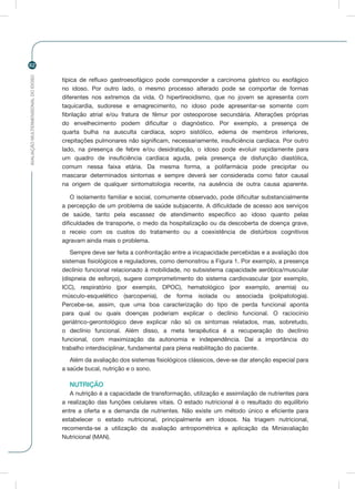 AVALIAÇÃOMULTIDIMENSIONALDOIDOSO
62
típica de refluxo gastroesofágico pode corresponder a carcinoma gástrico ou esofágico
no idoso. Por outro lado, o mesmo processo alterado pode se comportar de formas
diferentes nos extremos da vida. O hipertireoidismo, que no jovem se apresenta com
taquicardia, sudorese e emagrecimento, no idoso pode apresentar-se somente com
fibrilação atrial e/ou fratura de fêmur por osteoporose secundária. Alterações próprias
do envelhecimento podem dificultar o diagnóstico. Por exemplo, a presença de
quarta bulha na ausculta cardíaca, sopro sistólico, edema de membros inferiores,
crepitações pulmonares não significam, necessariamente, insuficiência cardíaca. Por outro
lado, na presença de febre e/ou desidratação, o idoso pode evoluir rapidamente para
um quadro de insuficiência cardíaca aguda, pela presença de disfunção diastólica,
comum nessa faixa etária. Da mesma forma, a polifarmácia pode precipitar ou
mascarar determinados sintomas e sempre deverá ser considerada como fator causal
na origem de qualquer sintomatologia recente, na ausência de outra causa aparente.
O isolamento familiar e social, comumente observado, pode dificultar substancialmente
a percepção de um problema de saúde subjacente. A dificuldade de acesso aos serviços
de saúde, tanto pela escassez de atendimento específico ao idoso quanto pelas
dificuldades de transporte, o medo da hospitalização ou da descoberta de doença grave,
o receio com os custos do tratamento ou a coexistência de distúrbios cognitivos
agravam ainda mais o problema.
Sempre deve ser feita a confrontação entre a incapacidade percebidas e a avaliação dos
sistemas fisiológicos e reguladores, como demonstrou a Figura 1. Por exemplo, a presença
declínio funcional relacionado à mobilidade, no subsistema capacidade aeróbica/muscular
(dispneia de esforço), sugere comprometimento do sistema cardiovascular (por exemplo,
ICC), respiratório (por exemplo, DPOC), hematológico (por exemplo, anemia) ou
músculo-esquelético (sarcopenia), de forma isolada ou associada (polipatologia).
Percebe-se, assim, que uma boa caracterização do tipo de perda funcional aponta
para qual ou quais doenças poderiam explicar o declínio funcional. O raciocínio
geriátrico-gerontológico deve explicar não só os sintomas relatados, mas, sobretudo,
o declínio funcional. Além disso, a meta terapêutica é a recuperação do declínio
funcional, com maximização da autonomia e independência. Daí a importância do
trabalho interdisciplinar, fundamental para plena reabilitação do paciente.
Além da avaliação dos sistemas fisiológicos clássicos, deve-se dar atenção especial para
a saúde bucal, nutrição e o sono.
NUTRIÇÃO
A nutrição é a capacidade de transformação, utilização e assimilação de nutrientes para
a realização das funções celulares vitais. O estado nutricional é o resultado do equilíbrio
entre a oferta e a demanda de nutrientes. Não existe um método único e eficiente para
estabelecer o estado nutricional, principalmente em idosos. Na triagem nutricional,
recomenda-se a utilização da avaliação antropométrica e aplicação da Miniavaliação
Nutricional (MAN).
 