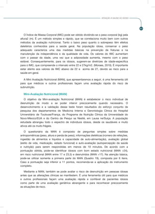 63
ATENÇÃO À SAÚDE DO IDOSO
O Índice de Massa Corporal (IMC) pode ser obtido dividindo-se o peso corporal (kg) pela
altura2 (m). É um método simples e rápido, que se correlaciona muito bem com outros
métodos da avaliação nutricional. Tanto o baixo peso quanto o sobrepeso têm efeitos
deletérios conhecidos para a saúde geral. Na população idosa, conservar o peso
adequado caracteriza uma das medidas básicas na prevenção de fraturas e na
manutenção da independência e da qualidade de vida. Os valores do IMC aumentam
com o passar da idade, uma vez que a adiposidade aumenta, mesmo com o peso
estável. Consequentemente, para os idosos, sugerem-se diretrizes de idade-específica
para o IMC, que compreende o intervalo entre 22 e 27kg/m2. (Moraes, 2010). É importante
estar atento aos valores de IMC abaixo de 22 e acima de 27, devido ao risco para a
saúde em geral.
A Mini Avaliação Nutricional (MAN), que apresentaremos a seguir, é uma ferramenta útil
para que médicos e outros profissionais façam uma avaliação rápida do risco de
subnutrição.
Mini-Avaliação Nutricional (MAN)
O objetivo da Mini-avaliação Nutricional (MAN) é estabelecer o risco individual de
desnutrição de modo a se poder intervir precocemente quando necessário. O
desenvolvimento e a validação desse teste foram resultados do esforço conjunto de
pesquisa dos departamentos de Medicina Interna e Gerontologia Clínica do Hospital
Universitário de Toulouse/França, do Programa de Nutrição Clínica da Universidade do
Novo-México/EUA e do Centro de Pesqui sa Nestlé, em Lausa ne/Suíça. A população
estudada abrangeu todo o espectro de indivíduos idosos, desde os saudáveis e muito
ativos até os muito frágeis.
O questionário da MAN é composto de perguntas simples sobre medidas
antropométricas (peso, altura e perda de peso), informações dietéticas (número de refeições,
ingestão de alimentos e líquidos e capacidade de auto-alimentação), avaliação global
(estilo de vida, medicação, estado funcional) e auto-avaliação (autopercepção da saúde
e nutrição) para serem respondidas em menos de 10 minutos. De acordo com a
pontuação obtida, pode-se identificar idosos com bom estado nutricional (MAN >24),
em risco nutricional (MAN entre 17 e 23,5) e desnutridos (MAN <17). Na atenção básica,
pode-se utilizar somente a primeira parte do MAN (Quadro 19), composta por 6 itens.
Caso a pontuação seja inferior a 11 pontos, recomenda-se a aplicação do instrumento
completo.
Mediante a MAN, também se pode avaliar o risco de desnutrição em pessoas idosas
antes que as alterações clínicas se manifestem. É uma ferramenta útil para que médicos
e outros profissionais façam uma avaliação rápida e confiável de pacientes idosos
como parte de uma avaliação geriátrica abrangente e para reconhecer precocemente
as situações de risco.
 