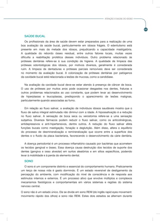 65
ATENÇÃO À SAÚDE DO IDOSO
SAÚDE BUCAL
Os profissionais da área de saúde devem estar preparados para a realização de uma
boa avaliação da saúde bucal, particularmente em idosos frágeis. O edentulismo está
presente em mais da metade dos idosos, prejudicando a capacidade mastigatória.
A qualidade do rebordo ósseo residual, entre outros fatores locais, muitas vezes
dificulta a reabilitação protética desses indivíduos. Outro problema relacionado às
próteses dentárias refere-se à sua condição de higiene. A qualidade de limpeza das
próteses odontológicas dos idosos, por motivos diversos, geralmente é considerada
ruim. A limpeza de dentaduras e próteses parciais removíveis deve ser considerada
no momento da avaliação bucal. A colonização de próteses dentárias por patógenos
da cavidade bucal está relacionada a lesões de mucosa, como a candidíase.
Na avaliação da cavidade bucal deve-se estar atendo à presença de câncer de boca.
O uso de próteses por muitos anos pode ocasionar desgastes nos dentes, fraturas e
outros problemas relacionados ao uso constante, que podem levar ao desenvolvimento
de hiperplasias e leucoplasias, predispondo o aparecimento de lesões malignas,
particularmente quando associadas ao fumo.
Em relação ao fluxo salivar, a avaliação de indivíduos idosos saudáveis mostra que o
fluxo de saliva integral estimulada não diminui com a idade. A hipossalivação é a redução
no fluxo salivar. A sensação de boca seca ou xerostomia refere-se a uma sensação
subjetiva. Diversos fármacos podem reduzir o fluxo salivar, como os anticolinérgicas,
antidepressivos e anti-hipertensivos, dentre outros. A redução do fluxo salivar afeta
funções bucais como mastigação, fonação e deglutição. Além disso, altera o equilíbrio
do processo de desmineralização e remineralização que ocorre entre a superfície dos
dentes e o fluido da placa bacteriana, favorecendo o desenvolvimento da cárie dentária.
A doença periodontal é um processo inflamatório causado por bactérias que acometem
os tecidos gengival e ósseo. Essa doença causa destruição dos tecidos de suporte dos
dentes (gengiva e osso alveolar) em surtos aleatórios e em sítios específicos, podendo
levar à mobilidade e à perda do elemento dental.
SONO
O sono é um componente distinto e essencial do comportamento humano. Praticamente
um terço de nossa vida é gasto dormindo. É um estado reversível de desligamento da
percepção do ambiente, com modificação do nível de consciência e de resposta aos
estímulos internos e externos. É um processo ativo que envolve múltiplos e complexos
mecanismos fisiológicos e comportamentais em vários sistemas e regiões do sistema
nervoso central.
O sono não é um estado único. Ele se divide em sono REM (do inglês rapid eyes movement:
movimento rápido dos olhos) e sono não REM. Estes dois estados se alternam durante
 